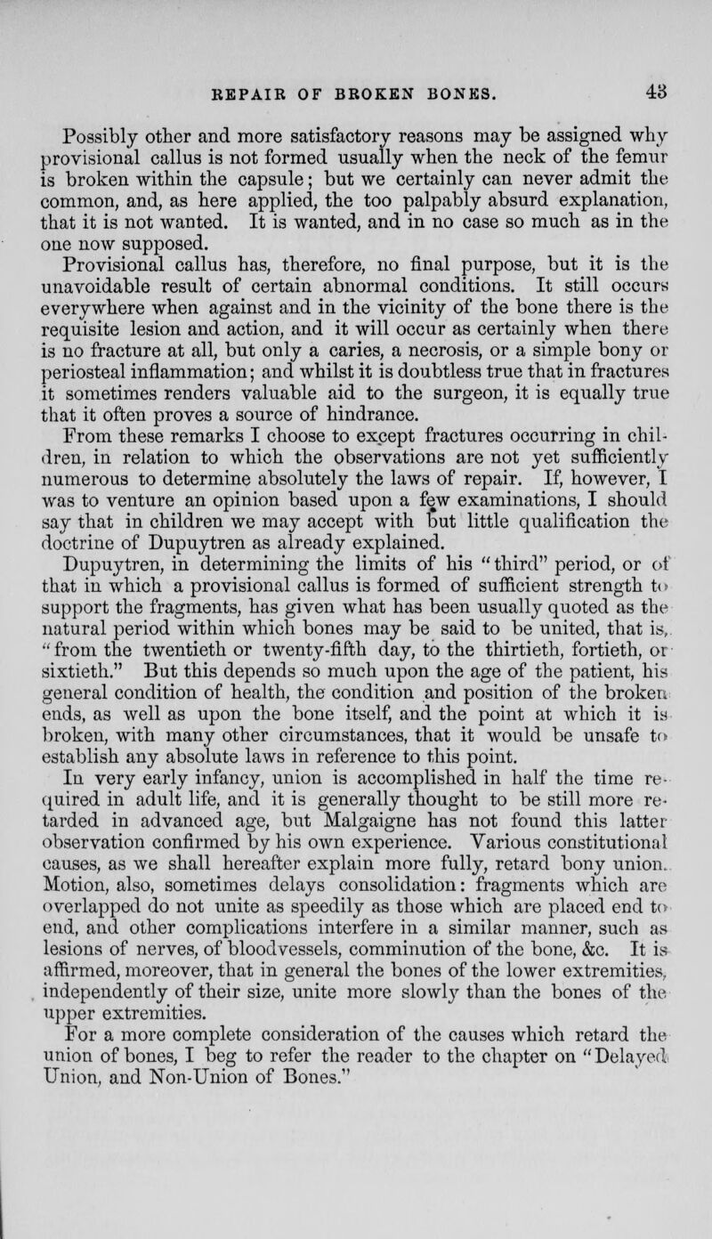 Possibly other and more satisfactory reasons may be assigned why provisional callus is not formed usually when the neck of the femur is broken within the capsule; but we certainly can never admit the common, and, as here applied, the too palpably absurd explanation, that it is not wanted. It is wanted, and in no case so much as in the one now supposed. Provisional callus has, therefore, no final purpose, but it is the unavoidable result of certain abnormal conditions. It still occurs everywhere when against and in the vicinity of the bone there is the requisite lesion and action, and it will occur as certainly when there is no fracture at all, but only a caries, a necrosis, or a simple bony or periosteal inflammation; and whilst it is doubtless true that in fractures it sometimes renders valuable aid to the surgeon, it is equally true that it often proves a source of hindrance. From these remarks I choose to except fractures occurring in chil- dren, in relation to which the observations are not yet sufficiently numerous to determine absolutely the laws of repair. If, however, I was to venture an opinion based upon a few examinations, I should say that in children we may accept with but little qualification the doctrine of Dupuytren as already explained. Dupuytren, in determining the limits of his  third period, or of that in which a provisional callus is formed of sufficient strength to support the fragments, has given what has been usually quoted as the natural period within which bones may be said to be united, that is,. from the twentieth or twenty-fifth day, to the thirtieth, fortieth, or- sixtieth. But this depends so much upon the age of the patient, his general condition of health, the condition and position of the broken ends, as well as upon the bone itself, and the point at which it is broken, with many other circumstances, that it would be unsafe to establish any absolute laws in reference to this point. In very early infancy, union is accomplished in half the time re- ([uired in adult life, and it is generally thought to be still more re- tarded in advanced age, but Malgaigne has not found this latter observation confirmed by his own experience. Various constitutional causes, as we shall hereafter explain more fully, retard bony union. Motion, also, sometimes delays consolidation: fragments which are overlapped do not unite as speedily as those which are placed end to end, and other complications interfere in a similar manner, such as lesions of nerves, of bloodvessels, comminution of the bone, &c. It is affirmed, moreover, that in general the bones of the lower extremities, independently of their size, unite more slowl}'- than the bones of the upper extremities. For a more complete consideration of the causes which retard the union of bones, I beg to refer the reader to the chapter on  Delayed' Union, and Non-Union of Bones.
