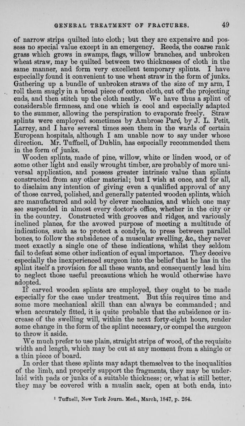 of narrow strips quilted into cloth; but they are expensive and pos- sess no special value except in an emergency. Reeds, the coarse rank grass which grows in swamps, flags, willow branches, and unbroken wheat straw, may be quilted between two thicknesses of cloth in the same manner, and form very excellent temporary splints. I have especially found it convenient to use wheat straw in the form of junks. Gathering up a bundle of unbroken straws of the size of my arm, I roll them snugly in a broad piece of cotton cloth, cut off the projecting ends, and then stitch up the cloth neatly. We have thus a splint of considerable firmness, and one which is cool and especially adapted to the summer, allowing the perspiration to evaporate freely. Straw splints were employed sometimes by Ambrose Par^ by J. L. Petit, Larrey, and I have several times seen them in the wards of certain European hospitals, although I am unable now to say under whose direction. Mr. Tuffnell, of Dublin, has especially recommended them in the form of junks. Wooden splints, made of pine, willow, white or linden wood, or of some other light and easily wrought timber, are probably of more uni- versal application, and possess greater intrinsic value than splints constructed from any other material; but I wish at once, and for all, to disclaim any intention of giving even a qualified approval of any of those carved, polished, and generally patented wooden splints, which are manufactured and sold by clever mechanics, and which one may see suspended in almost every doctor's of&ce, whether in the city or in the country. Constructed with grooves and ridges, and variously inclined planes, for the avowed purpose of meeting a multitude of indications, such as to protect a condyle, to press between parallel bones, to follow the subsidence of a muscular swelling, &c., they never meet exactly a single one of these indications, whilst they seldom fail to defeat some other indication of equal importance. They deceive especially the inexperienced surgeon into the belief that he has in the splint itself a provision for all these wants, and consequently lead him to neglect those useful precautions which he would otherwise have adopted. If carved wooden splints are employed, they ought to be made especially for the case under treatment. But this requires time and some more mechanical skill than can always be commanded; and when accurately fitted, it is quite probable that the subsidence or in- crease of the swelling will, within the next forty-eight hours, render some change in the form of the splint necessary, or compel the surgeon to throw it aside. We much prefer to use plain, straight strips of wood, of the requisite width and length, which may be cut at any moment from a shingle or a thin piece of board. In order that these splints may adapt themselves to the inequalities of the limb, and properly support the fragments, they may be under- laid with pads or junks of a suitable thickness; or, what is still better, they may be covered with a muslin sack, open at both ends, into ' TuflFnell, New York Journ. Med., March, 1847, p. 264.