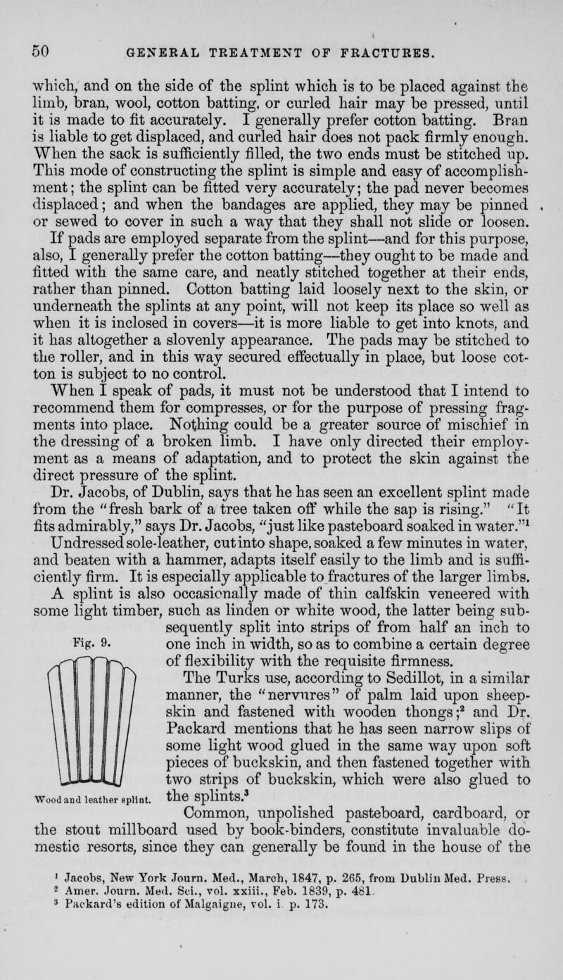 which, and on the side of the splint which is to be placed against the limb, bran, wool, cotton batting, or curled hair may be pressed, until it is made to fit accurately. I generally prefer cotton batting. Bran is liable to get displaced, and curled hair does not pack firmly enough. When the sack is sufficiently filled, the two ends must be stitched up. This mode of constructing the splint is simple and easy of accomplish- ment ; the splint can be fitted very accurately; the pad never becomes displaced; and when the bandages are applied, they may be pinned or sewed to cover in such a way that they shall not slide or loosen. If pads are employed separate from the splint—and for this purpose, also, I generally prefer the cotton batting—they ought to be made and fitted with the same care, and neatly stitched together at their ends, rather than pinned. Cotton batting laid loosely next to the skin, or underneath the splints at any point, will not keep its place so well as when it is inclosed in covers—it is more liable to get into knots, and it has altogether a slovenly appearance. The pads may be stitched to the roller, and in this way secured effectually in place, but loose cot- ton is subject to no control. When I speak of pads, it must not be understood that I intend to recommend them for compresses, or for the purpose of pressing frag- ments into place. Nothing could be a greater source of mischief in the dressing of a broken limb. I have only directed their employ- ment as a means of adaptation, and to protect the skin against the direct pressure of the splint. Dr. Jacobs, of Dublin, says that he has seen an excellent splint made from the fresh bark of a tree taken off while the sap is rising. It fits admirably, says Dr. Jacobs, 'just like pasteboard soaked in water.^ Undressed sole-leather, cut into shape, soaked a few minutes in water, and beaten with a hammer, adapts itself easily to the limb and is suffi- ciently firm. It is especially applicable to fractures of the larger limbs. A splint is also occasionally made of thin calfskin veneered with some light timber, such as linden or white wood, the latter being sub- sequently split into strips of from half an inch to one inch in width, so as to combine a certain degree of flexibility with the requisite firmness. The Turks use, according to Sedillot, in a similar manner, the  nervures of palm laid upon sheep- skin and fastened with wooden thongs;^ and Dr. Packard mentions that he has seen narrow slips of some light wood glued in the same way upon soft pieces of buckskin, and then fastened together with two strips of buckskin, which were also glued to the splints.' Common, unpolished pasteboard, cardboard, or the stout millboard used by book-binders, constitute invaluable do- mestic resorts, since they can generally be fouiid in the house of the ' Jacobs, New York Journ. Med., March, 1847, p. 265, from Dublin Med. Press. 2 Amer. Journ. Med. Sci., vol. xxiii., Feb. 1839, p. 481. * Packard's edition of Malgaigne, vol. i p. 173. Fig. 9. Wood and leather splint.