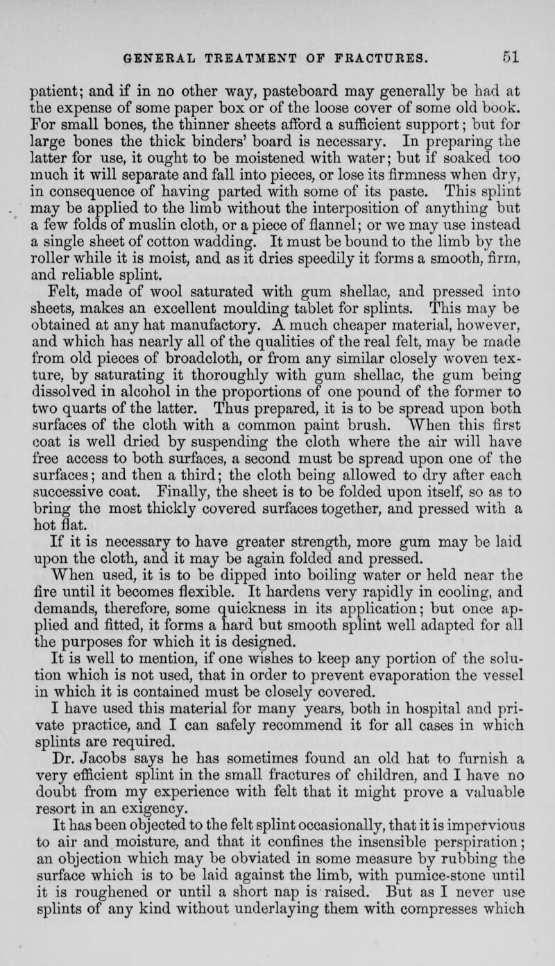 patient; and if in no other way, pasteboard may generally be had at the expense of some paper box or of the loose cover of some old book. For small bones, the thinner sheets afford a sufficient support; but for large bones the thick binders' board is necessary. In preparing the latter for use, it ought to be moistened with water; but if soaked too much it will separate and fall into pieces, or lose its firmness when dry, in consequence of having parted with some of its paste. This splint may be applied to the limb without the interposition of anything but a few folds of muslin cloth, or a piece of flannel; or we may use instead a single sheet of cotton wadding. It must be bound to the limb by the roller while it is moist, and as it dries speedily it forms a smooth, firm, and reliable splint. Felt, made of wool saturated with gum shellac, and pressed into sheets, makes an excellent moulding tablet for splints. This may be obtained at any hat manufactory. A much cheaper material, however, and which has nearly all of the qualities of the real felt, may be made from old pieces of broadcloth, or from any similar closely woven tex- ture, by saturating it thoroughly with gum shellac, the gum being dissolved in alcohol in the proportions of one pound of the former to two quarts of the latter. Thus prepared, it is to be spread upon both surfaces of the cloth with a common paint brush. When this first coat is well dried by suspending the cloth where the air will have free access to both surfaces, a second must be spread upon one of the surfaces; and then a third; the cloth being allowed to dry after each successive coat. Finally, the sheet is to be folded upon itself, so as to bring the most thickly covered surfaces together, and pressed with a hot flat. If it is necessary to have greater strength, more gum may be laid upon the cloth, and it may be again folded and pressed. When used, it is to be dipped into boiling water or held near the fire until it becomes flexible. It hardens very rapidly in cooling, and demands, therefore, some quickness in its application; but once ap- plied and fitted, it forms a hard but smooth splint well adapted for all the purposes for which it is designed. It is well to mention, if one wishes to keep any portion of the solu- tion which is not used, that in order to prevent evaporation the vessel in which it is contained must be closely covered. I have used this material for many years, both in hospital and pri- vate practice, and I can safely recommend it for all cases in which splints are required. Dr. Jacobs says he has sometimes found an old hat to furnish a very efiicient splint in the small fractures of children, and I have no doubt from my experience with felt that it might prove a valuable resort in an exigency. It has been objected to the felt splint occasionally, that it is impetvious to air and moisture, and that it confines the insensible perspiration; an objection which may be obviated in some measure by rubbing the surface which is to be laid against the limb, with pumice-stone until it is roughened or until a short nap is raised. But as I never use splints of any kind without underlaying them with compresses which