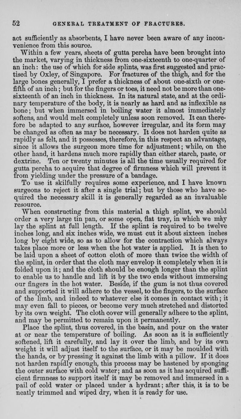 act sufficiently as absorbents, I have never been aware of any incon- venience from this source. Within a few years, sheets of gutta percha have been brought into the market, varying in thickness from one-sixteenth to one-quarter of an inch: the use of which for side splints, was first suggested and prac- tised by Oxley, of Singapore. For fractures of the thigh, and for the large bones generally, I prefer a thickness of about one-sixth or one- fifth of an inch; but for the fingers or toes, it need not be more than one- sixteenth of an inch in thickness. In its natural state, and at the ordi- nary temperature of the body, it is nearly as hard and as inflexible as bone; but when immersed in boiling water it almost immediately softens, and would melt completely unless soon removed. It can there- fore be adapted to any surface, however irregular, and its form may be changed as often as may be necessary. It does not harden quite as rapidly as felt, and it possesses, therefore, in this respect an advantage, since it allows the surgeon more time for adjustment; while, on the other hand, it hardens much more rapidly than either starch, paste, or dextrine. Ten or twenty minutes is all the time usually required for gutta percha to acquire that degree of firmness which will prevent it from yielding under the pressure of a bandage. To use it skilfully requires some experience, and I have known surgeons to reject it after a single trial; but by those who have ac- quired the necessary skill it is generally regarded as an invaluable resource. When constructing from this material a thigh splint, we should order a very large tin pan, or some open, flat tray, in which we may lay the splint at full length. If the splint is required to be twelve inches long, and six inches wide, we must cut it about sixteen inches long by eight wide, so as to allow for the contraction which always takes place more or less when the hot water is applied. It is then to be laid upon a sheet of cotton cloth of more than twice the width of the splint, in order that the cloth may envelop it completely when it is folded upon it; and the cloth should be enough longer than the splint to enable us to handle and lift it by the two ends without immersing our fingers in the hot water. Beside, if the gum is not thus covered and supported it will adhere to the vessel, to the fingers, to the surface of the limb, and indeed to whatever else it comes in contact with; it may even fall to pieces, or become very much stretched and distorted by its own weight. The cloth cover will generally adhere to the splint, and may be permitted to remain upon it permanently. Place the splint, thus covered, in the basin, and pour on the water at or near the temperature of boiling. As soon as it is sufficiently softened, lift it carefully, and lay it over the limb, and by its own weight it will adjust itself to the surface, or it may be moulded with the hands, or by pressing it against the limb with a pillow. If it does not harden rapidly enough, this process may be hastened by sponging the outer surface with cold water; and as soon as it has acquired suffi- cient firmness to support itself it may be removed and immersed in a pail of cold water or placed under a hydrant; after this, it is to be neatly trimmed and wiped dry, when it is ready for use.