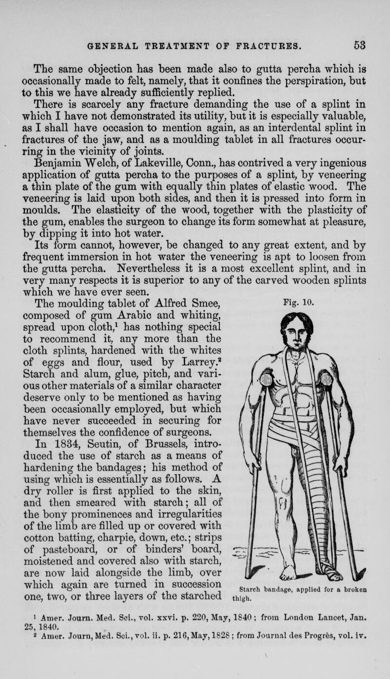 The same objection has been made also to gutta percha which is occasionally made to felt, namely, that it confines the perspiration, but to this we have already sufficiently replied. There is scarcely any fracture demanding the use of a splint in which I have not demonstrated its utility, but it is especially valuable, as I shall have occasion to mention again, as an interdental splint in fractures of the jaw, and as a moulding tablet in all fractures occur- ring in the vicinity of joints. Benjamin Welch, of Lakeville, Conn., has contrived a very ingenious application of gutta percha to the purposes of a splint, by veneering a thin plate of the gum with equally thin plates of elastic wood. The veneering is laid upon both sides, and then it is pressed into form in moulds. The elasticity of the wood, together with the plasticity of the gum, enables the surgeon to change its form somewhat at pleasure, by dipping it into hot water. Its form cannot, however, be changed to any great extent, and by frequent immersion in hot water the veneering is apt to loosen from the gutta percha. Nevertheless it is a most excellent splint, and in very many respects it is superior to any of the carved wooden splints which we have ever seen. The moulding tablet of Alfred Smee, Fig- lO- composed of gum Arabic and whiting, spread upon cloth,^ has nothing special to recommend it, any more than the cloth splints, hardened with the whites of eggs and flour, used by Larrey.' Starch and alum, glue, pitch, and vari- ous other materials of a similar character deserve only to be mentioned as having been occasionally employed, but which have never succeeded in securing for themselves the confidence of surgeons. In 1834, Seutin, of Brussels, intro- duced the use of starch as a means of hardening the bandages; his method of using which is essentially as follows. A dry roller is first applied to the skin, and then smeared with starch; all of the bony prominences and irregularities of the limb are filled up or covered with cotton batting, charpie, down, etc.; strips of pasteboard, or of binders' board, moistened and covered also with starch, are now laid alongside the limb, over which again are turned in succession c* ^, y. a ,• ^ f ^ ,, o ^ ^ ^ starch bandage, applied for a broken one, two, or three layers oi the starched thigh. 1 Amer. Journ. Med. Sci., vol. xxvi. p. 220, May, 1840 ; from London Lancet, Jan. 25, 1840. 2 Amer. Journ, Med. Sci., vol. ii. p. 216, May, 1828 ; from Journal des Progres, vol. iv.