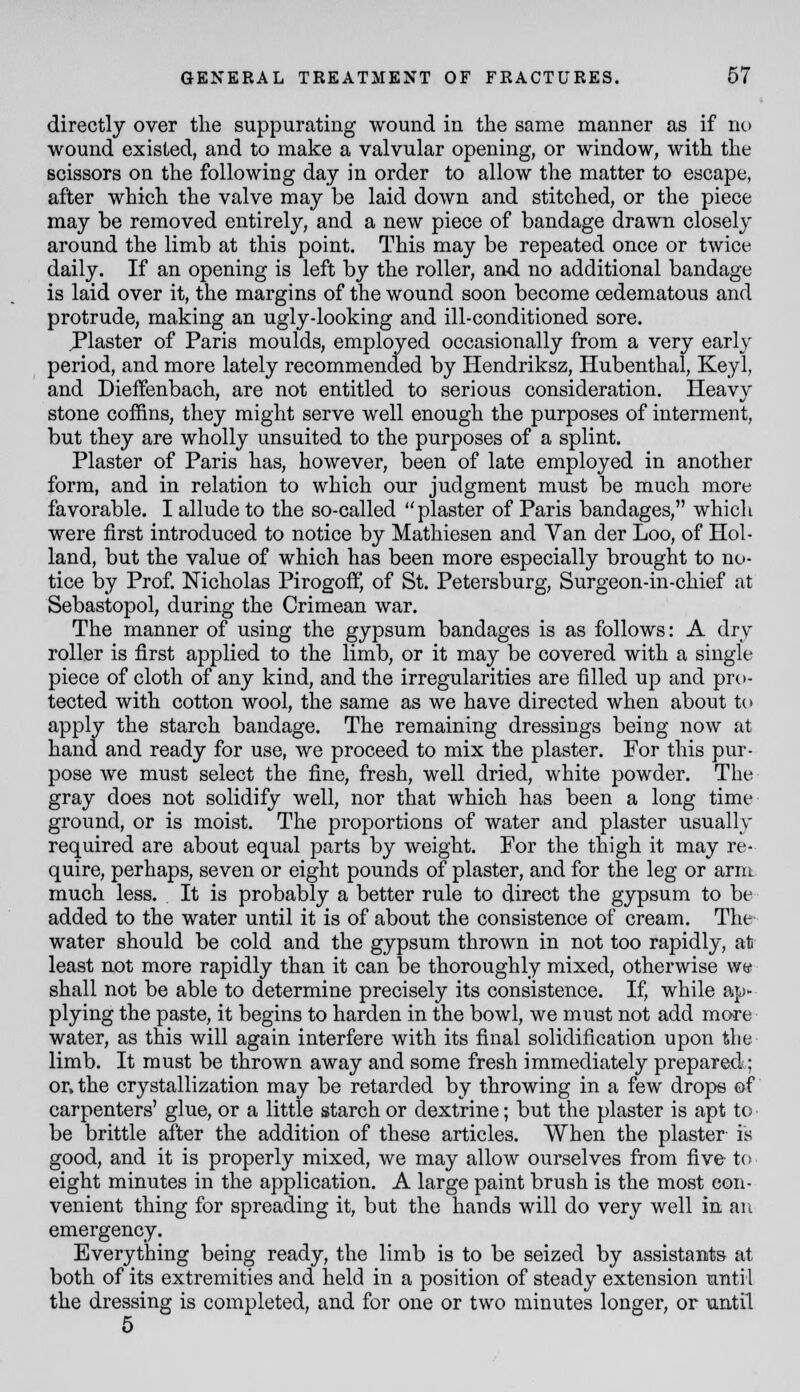 directly over the suppurating wound in the same manner as if no wound existed, and to make a valvular opening, or window, with the scissors on the following day in order to allow the matter to escape, after which the valve may be laid down and stitched, or the piece may be removed entirely, and a new piece of bandage drawn closely around the limb at this point. This may be repeated once or twice daily. If an opening is left by the roller, and no additional bandage is laid over it, the margins of the wound soon become cedematous and protrude, making an ugly-looking and ill-conditioned sore. J*laster of Paris moulds, employed occasionally from a very early period, and more lately recommended by Hendriksz, Hubenthal, Keyl, and Dieffenbach, are not entitled to serious consideration. Heavy stone coffins, they might serve well enough the purposes of interment, but they are wholly unsuited to the purposes of a splint. Plaster of Paris has, however, been of late employed in another form, and in relation to which our judgment must be much more favorable. I allude to the so-called plaster of Paris bandages, which were first introduced to notice by Mathiesen and Yan der Loo, of Hol- land, but the value of which has been more especially brought to no- tice by Prof. Nicholas Pirogoffj of St. Petersburg, Surgeon-in-chief at Sebastopol, during the Crimean war. The manner of using the gypsum bandages is as follows: A dry roller is first applied to the limb, or it may be covered with a single piece of cloth of any kind, and the irregularities are filled up and pro- tected with cotton wool, the same as we have directed when about to apply the starch bandage. The remaining dressings being now at hand and ready for use, we proceed to mix the plaster. For this pur- pose we must select the fine, fresh, well dried, white powder. The gray does not solidify well, nor that which has been a long time ground, or is moist. The proportions of water and plaster usually required are about equal parts by weight. For the thigh it may re- quire, perhaps, seven or eight pounds of plaster, and for the leg or arm much less. It is probably a better rule to direct the gypsum to be added to the water until it is of about the consistence of cream. The' water should be cold and the gypsum thrown in not too rapidly, at least not more rapidly than it can be thoroughly mixed, otherwise we shall not be able to determine precisely its consistence. If, while ap- plying the paste, it begins to harden in the bowl, we must not add more water, as this will again interfere with its final solidification upon the limb. It must be thrown away and some fresh immediately prepared; or. the crystallization may be retarded by throwing in a few drops of carpenters' glue, or a little starch or dextrine; but the plaster is apt to be brittle after the addition of these articles. When the plaster is good, and it is properly mixed, we may allow ourselves from five to eight minutes in the application. A large paint brush is the most con- venient thing for spreading it, but the hands will do very well in an emergency. Everything being ready, the limb is to be seized by assistants at both of its extremities and held in a position of steady extension unti 1 the dressing is completed, and for one or two minutes longer, or until 5