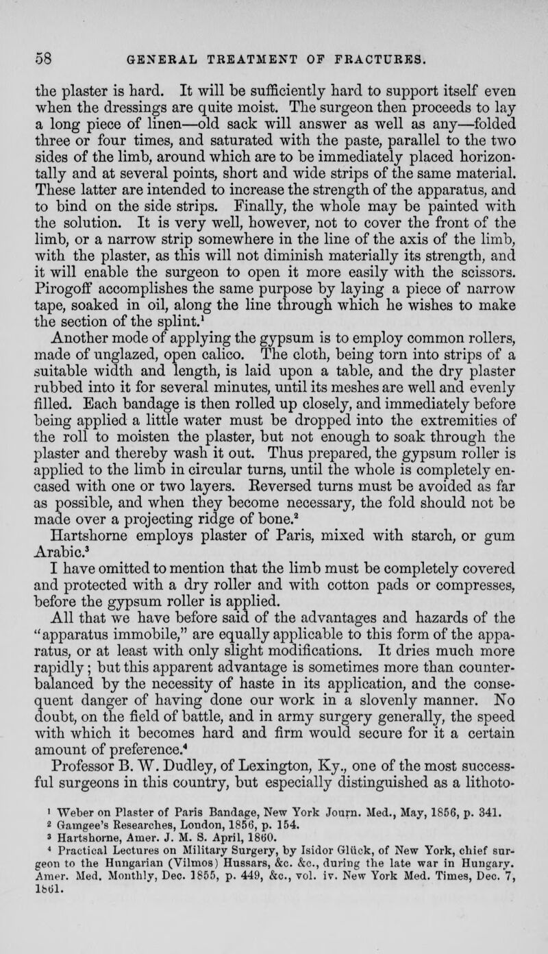 the plaster is hard. It will be sufficiently hard to support itself even when the dressings are quite moist. The surgeon then proceeds to lay a long piece of linen—old sack will answer as well as any—folded three or four times, and saturated with the paste, parallel to the two sides of the limb, around which are to be immediately placed horizon- tally and at several points, short and wide strips of the same material. These latter are intended to increase the strength of the apparatus, and to bind on the side strips. Finally, the whole may be painted with the solution. It is very well, however, not to cover the front of the limb, or a narrow strip somewhere in the line of the axis of the limb, with the plaster, as this will not diminish materially its strength, and it will enable the surgeon to open it more easily with the scissors. Pirogoff accomplishes the same purpose by laying a piece of narroAV tape, soaked in oil, along the line through which he wishes to make the section of the splint.^ Another mode of applying the gypsum is to employ common rollers, made of unglazed, open calico. The cloth, being torn into strips of a suitable width and length, is laid upon a table, and the dry plaster rubbed into it for several minutes, until its meshes are well and evenly filled. Each bandage is then rolled up closely, and immediately before being applied a little water must be dropped into the extremities of the roll to moisten the plaster, but not enough to soak through the plaster and thereby wash it out. Thus prepared, the gypsum roller is applied to the limb in circular turns, until the whole is completely en- cased with one or two layers. Eeversed turns must be avoided as far as possible, and when they become necessary, the fold should not be made over a projecting ridge of bone.^ Hartshorne employs plaster of Paris, mixed with starch, or gum Arabic.^ 1 have omitted to mention that the limb must be completely covered and protected with a dry roller and with cotton pads or compresses, before the gypsum roller is applied. All that we have before said of the advantages and hazards of the apparatus immobile, are equally applicable to this form of the appa- ratus, or at least with only slight modifications. It dries much more rapidly; but this apparent advantage is sometimes more than counter- balanced by the necessity of haste in its application, and the conse- quent danger of having done our work in a slovenly manner. No doubt, on the field of battle, and in army surgery generally, the speed with which it becomes hard and firm would secure for it a certain amount of preference.* Professor B. W. Dudley, of Lexington, Ky,, one of the most success- ful surgeons in this country, but especially distinguished as a lithoto- • Weber on Plaster of Paris Bandage, New York Journ. Med., May, 1856, p. 341. 2 Gamgee's Researches, London, 1856, p. 154. 3 Hartshorne, Amer. J. M. S. April, 1860. * Practical Lectures on Military Surgery, by Isidor Gliick, of New York, chief sur- geon to the Hungarian (Vilmos) Hussars, &c. &c., during the late war in Hungary. Amer. Med. Monthly, Dec. 1855, p. 449, &c., vol. iv. New York Med. Times, Dec. 7, Ibdl.
