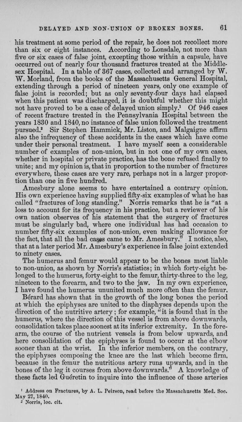 his treatment at some period of the repair, he does not recollect more than six or eight instances. According to Lonsdale, not more than five or six cases of false joint, excepting those within a capsule, have occurred out of nearly four thousand fractures treated at the Middle- sex Hospital. In a table of 367 cases, collected and arranged by W. W. Morland, from the books of the Massachusetts General Hospital, extending through a period of nineteen years, only one example of false joint is recorded; but as only seventy-four days had elapsed when this patient was discharged, it is doubtful whether this might not have proved to be a case of delayed union simply.^ Of 946 cases of recent fracture treated in the Pennsylvania Hospital between the years 1830 and 1840, no instance of false union followed the treatment pursued.' Sir Stephen Hammick, Mr. Liston, and Malgaigne affirm also the infrequency of these accidents in the cases which have come under their personal treatment. I have myself seen a considerable number of examples of non-union, but in not one of my own cases, whether in hospital or private practice, has the bone refused finally to unite; and my opinion is, that in proportion to the number of fractures everywhere, these cases are very rare, perhaps not in a larger propor- tion than one in five hundred. Amesbury alone seems to have entertained a contrary opinion. His own experience having supplied fifty-six examples of what he has called fractures of long standing. Norris remarks that he is at a loss to account for its frequency in his practice, but a reviewer of his own nation observes of his statement that the surgery of fractures must be singularly bad, where one individual has had occasion to number fifty-six examples of non-union, even making allowance for the fact, that all the bad ca^es came to Mr. Amesbury. I notice, also, that at a later period Mr. Amesbury's experience in false joint extended to ninety cases. The humerus and femur would appear to be the bones most liable to non-union, as shown by Norris's statistics; in which forty-eight be- longed to the humerus, forty-eight to the femur, thirty-three to the leg, nineteen to the forearm, and two to the jaw. In my own experience, I have found the humerus ununited much more often than the femur. B6rard has shown that in the growth of the long bones the period at which the epiphyses are united to the diaphyses depends upon the direction of the nutritive artery; for example,  it is found that in the humerus, where the direction of this vessel is from above downwards, consolidation takes place soonest at its inferior extremity. In the fore- arm, the course of the nutrient vessels is from below upwards, and here consolidation of the epiphyses is found to occur at the elbow sooner than at the wrist. In the inferior members, on the contrary, the epiphyses composing the knee are the last which become firm, because in the femur the nutritious artery runs upwards, and in the bones of the leg it courses from above downwards. A knowledge of these facts led Gueretin to inquire into the influence of these arteries ' Address on Fractures, by A. L. Peirson, read before the Massachusetts Med. Soc. May 27, 1840. 2 Norris, loc. cit.