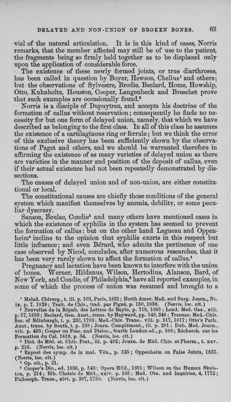 vial of the natural articulation. It is in this kind of cases, Norris remarks, that the member affected may still be of use to the patient, the fragments being so firmly held together as to be displaced only upon the application of considerable force. The existence of these newly formed joints, or true diarthroses, has been called in question by Boyer, Hewson, Chelius' and others; but the observations of Sylvestre, Brodie, Beclard, Home, Howship, Otto, Kuhnholtz, Houston, Cooper, Langenbeck and Breschet prove that such examples are occasionally found.' Norris is a disciple of Dupuytren, and accepts his doctrine of the formation of callus without reservation; consequently he finds no ne- cessity for but one form of delayed union, namely, that which we have described as belonging to the first class. In all of this class he assumes the existence of a cartilaginous ring or ferrule; but we think the error of this exclusive theory has been sufficiently shown by the observa- tions of Paget and others, and we should be warranted therefore in affirming the existence of as many varieties of delayed union as there are varieties in the manner and position of the deposit of callus, even if their actual existence had not been repeatedly demonstrated by dis- sections. The causes of delayed union and of non-union, are either constitu- tional or local. The constitutional causes are chiefly those conditions of the general system which manifest themselves by anemia, debility, or some pecu- liar dyscrasy. Sanson, Beulac, Condie' and many others have mentioned cases in which the existence of syphilis in the system has seemed to prevent the formation of callus: but on the other hand Lagneau and Oppen- heim'* incline to the opinion that syphilis exerts in this respect but little influence; and even Bdrard, who admits the pertinence of one case observed by Nicod, concludes, after numerous researches, that it has been very rarely shown to affect the formation of callus.* Pregnancy and lactation have been known to interfere with the union of bones. Werner, Hildanus, Wilson, Hertodius, Alanson, Bard, of New York, and Condie, of Philadelphia, have all reported examples, in some of which the process of union was resumed and brought to a ' Malad. Chirurg., t. iii. p. 103, Paris, 1831; North Amer. Med. and Surg. Journ., No. ix. p. 7. 1828 ; Trait, de Chir., trad, par Pign6, p. 150, 1836. (Norris, loc. cit.) 2 Nouvelles de la Repub. des Lettres de Bayle, p. 718, 1685 ; Lond. Med. Oaz., xiii. p. 57,1833 ; Beclard, Gen. Aiiat., traus. by Hay ward, pp. 149, 248 ; Traiisac. Med.-Chir. Soc. of Edinburgh, i. p. 233,1793; Med.-Chir. Trans., viii. p. 517, 1817; Otto's Path. Anat., trans, by South, i. p. 138 ; Journ. Complement., iii. p. 291 ; Dub. Med. Journ., viii. p. 493; Cooper on Frac. and Disloc, fourth London ed., p. 508; Recherch. sur les Formation du Cal. 1819, p. 34. (Norris, loc. cit.) 3 Diet, de Med. et. Chir. Prat., iii. p. 492; Journ. de Med. Chir. et Pharm., t. xxv. p. 216. (Norris, loc. cit.) * Expose des symp. de la mal. Ven., p. 525 ; Oppenheim on False .Toints, 1837. (Norris, loc. cit.) 5 Op. cit., p. 21. « Cooper's Die, ed. 1838, p. 546; Opera Hild., 1681; Wilson on the Human Skele- ton, p. 214; Bib. Choisie de Med., xxiv. p. 595; Med. Obs. and Inquiries, 4, 1772; Philosoph. Trans., xlvi. p. 397, 1750. (Norris, loc. cit.)