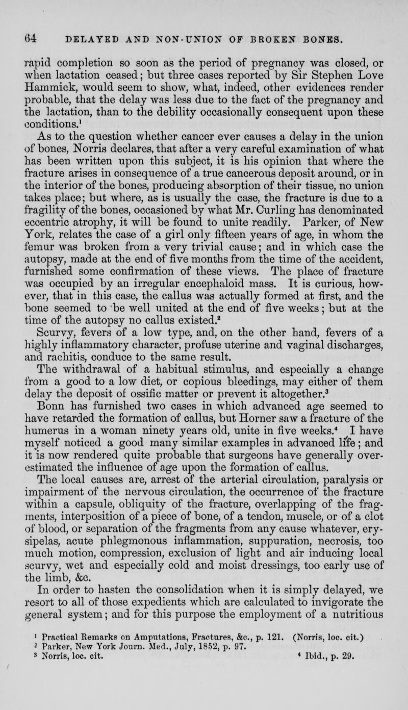 rapid completion so soon as the period of pregnancy was closed, or when lactation ceased; but three cases reported by Sir Stephen Love Hammick, would seem to show, what, indeed, other evidences render probable, that the delay was less due to the fact of the pregnancy and the lactation, than to the debility occasionally consequent upon these conditions. As to the question whether cancer ever causes a delay in the union of bones, Norris declares, that after a very careful examination of what has been written upon this subject, it is his opinion that where the fracture arises in consequence of a true cancerous deposit around, or in the interior of the bones, producing absorption of their tissue, no union takes place; but where, as is usually the case, the fracture is due to a fragility of the bones, occasioned by what Mr. Curling has denominated eccentric atrophy, it will be found to unite readily. Parker, of New York, relates the case of a girl only fifteen years of age, in whom the femur was broken from a very trivial cause; and in which case the autopsy, made at the end of five months from the time of the accident, furnished some confirmation of these views. The place of fracture was occupied by an irregular encephaloid mass. It is curious, how- ever, that in this case, the callus was actually formed at first, and the bone seemed to be well united at the end of five weeks; but at the time of the autopsy no callus existed.* Scurvy, fevers of a low type, and, on the other hand, fevers of a highly inflammatory character, profuse uterine and vaginal discharges, and rachitis, conduce to the same result. The withdrawal of a habitual stimulus, and especially a change from a good to a low diet, or copious bleedings, may either of them delay the deposit of ossific matter or prevent it altogether.^ Bonn has furnished two cases in which advanced age seemed to have retarded the formation of callus, but Horner saw a fracture of the humerus in a woman ninety years old, unite in five weeks,'* I have myself noticed a good many similar examples in advanced iffe; and it is now rendered quite probable that surgeons have generally over- estimated the influence of age upon the formation of callus. The local causes are, arrest of the arterial circulation, paralysis or impairment of the nervous circulation, the occurrence of the fracture within a capsule, obliquity of the fracture, overlapping of the frag- ments, interposition of a piece of bone, of a tendon, muscle, or of a clot of blood, or separation of the fragments from any cause whatever, ery- sipelas, acute phlegmonous inflammation, suppuration, necrosis, too much motion, compression, exclusion of light and air inducing local scurvy, wet and especially cold and moist dressings, too early use of the limb, &c. In order to hasten the consolidation when it is simply delayed, we resort to all of those expedients which are calculated to invigorate the general system; and for this purpose the employment of a nutritious ' Practical Remarks on AmpTitations, Fractures, &c., p. 121. (Norris, loo. cit.) 2 Parker, New York Journ. Med., July, 1852, p. 97. 3 Norris, loo. cit. ♦ Ibid., p. 29.