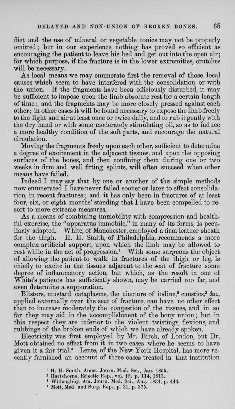 diet and the use of mineral or vegetable tonics may not be properly omitted; but in our experience nothing has proved so efficient as encouraging the patient to leave his bed and get out into the open air; for which purpose, if the fracture is in the lower extremities, crutches will be necessary. As local means we may enumerate first the removal of those local causes which seem to have interfered with the consolidation or with the union. If the fragments have been officiously disturbed, it may be sufficient to impose upon the limb absolute rest for a certain length of time ; and the fragments may be more closely pressed against each other; in other cases it will be found necessary to expose the limb freely to the light and air at least once or twice daily, and to rub it gently with the dry hand or with some moderately stimulating oil, so as to induce a more healthy condition of the soft parts, and encourage the natural circulation. Moving the fragments freely upon each other, sufficient to determine a degree of excitement in the adjacent tissues, and upon the opposing surfaces of the bones, and then confining them during one or two weeks in firm and well fitting splints, will often succeed when other means have failed. Indeed I may say that by one or another of the simple methods now enumerated I have never failed sooner or later to effect consolida- tion, in recent fractures; and it has only been in fractures of at least four, six, or eight months' standing that I have been compelled to re- sort to more extreme measures. As a means of combining immobility with compression and health- ful exercise, the apparatus immobile, in many of its forms, is pecu- liarly adapted. White, of Manchester, employed a firm leather sheath for the thigh. H. II. Smith, of Philadelphia, recommends a more complex artificial support, upon which the limb may be allowed to rest while in the act of progression.' With some surgeons the object of allowing the patient to walk in fractures of the thigh or leg, is chiefly to excite in the tissues adjacent to the seat of fracture some degree of inflammatory action, but which, as the result in one of White's patients has sufficiently shown, may be carried too far, and even determine a suppuration. Blisters, mustard cataplasms, the tincture of iodine,' caustics,^ &g., applied externally over the seat of fracture, can have no other effect than to increase moderately the congestion of the tissues, and in so far they may aid in the accomplishment of the bony union; but in this respect they are inferior to the violent twistings, flexions, and rubbings of the broken ends of which we have already spoken. Electricity was first employed by Mr. Birch, of London, but Dr. Mott obtained no effect from it in two cases where he seems to have given it a fair trial.'* Lente, of the New York Hospital, has more re- cently furnished an account of three cases treated in that institution ' H. H. Smith, Amer. Journ. Med. Sci., Jan. 1855. 2 Hartshorne, Elclectic Rep., vol. iii. p. 114, 1813. ' Willoughbj, Am. Jouni, Med. Sci., Aug. 1834, p. 444. * Mott, Med. and Surg. Rep., p. 21, p. 375.