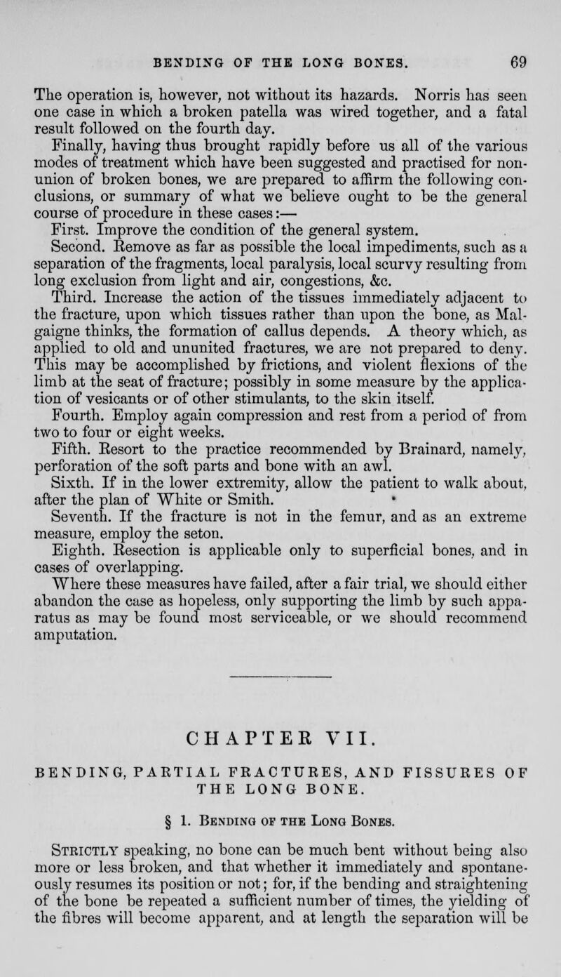 The operation is, however, not without its hazards. N orris has seen one case in which a broken patella was wired together, and a fatal result followed on the fourth day. Finally, having thus brought rapidly before us all of the various modes of treatment which have been suggested and practised for non- union of broken bones, we are prepared to affirm the following con- clusions, or summary of what we believe ought to be the general course of procedure in these cases:— First. Improve the condition of the general system. Second. Eemove as far as possible the local impediments, such as a separation of the fragments, local paralysis, local scurvy resulting from long exclusion from light and air, congestions, &c. Third. Increase the action of the tissues immediately adjacent to the fracture, upon which tissues rather than upon the bone, as Mal- gaigne thinks, the formation of callus depends. A theory which, as applied to old and ununited fractures, we are not prepared to deny. This may be accomplished by frictions, and violent flexions of the limb at the seat of fracture; possibly in some measure by the applica- tion of vesicants or of other stimulants, to the skin itself. Fourth. Employ again compression and rest from a period of from two to four or eight weeks. Fifth. Eesort to the practice recommended by Brainard, namely, perforation of the soft parts and bone with an awl. Sixth. If in the lower extremity, allow the patient to walk about, after the plan of White or Smith. Seventh. If the fracture is not in the femur, and as an extreme measure, employ the seton. Eighth. Eesection is applicable only to superficial bones, and in cases of overlapping. Where these measures have failed, after a fair trial, we should either abandon the case as hopeless, only supporting the limb by such appa- ratus as may be found most serviceable, or we should recommend amputation. CHAPTER VII. BENDING, PARTIAL FRACTURES, AND FISSURES OF THE LONG BONE. § 1. Bending op the Long Bones. Strictly speaking, no bone can be much bent without being also more or less broken, and that whether it immediately and spontane- ously resumes its position or not; for, if the bending and straightening of the bone be repeated a sufficient number of times, the yielding of the fibres will become apparent, and at length the separation will be