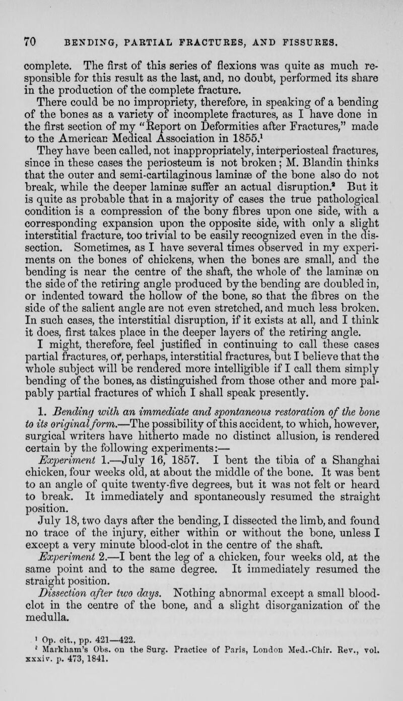 complete. Tlie first of tliis series of flexions was quite as much re- sponsible for this result as the last, and, no doubt, performed its share in the production of the complete fracture. There could be no impropriety, therefore, in speaking of a bending of the bones as a variety of incomplete fractures, as I have done in the first section of my  Report on Deformities after Fractures, made to the American Medical Association in 1855.' They have been called, not inappropriately, interperiosteal fractures, since in these cases the periosteum is not broken; M. Blandin thinks that the outer and semi-cartilaginous laminae of the bone also do not break, while the deeper laminae suffer an actual disruption.^ But it is quite as probable that in a majority of cases the true pathological condition is a compression of the bony fibres upon one side, with a corresponding expansion upon the opposite side, with only a slight interstitial fracture, too trivial to be easily recognized even in the dis- section. Sometimes, as I have several times observed in my experi- ments on the bones of chickens, when the bones are small, and the bending is near the centre of the shaft, the whole of the laminae on the side of the retiring angle produced by the bending are doubled in, or indented toward the hollow of the bone, so that the fibres on the side of the salient angle are not even stretched, and much less broken. In such cases, the interstitial disruption, if it exists at all, and I think it does, first takes place in the deeper layers of the retiring angle. I might, therefore, feel justified in continuing to call these cases partial fractures, of, perhaps, interstitial fractures, but I believe that the whole subject will be rendered more intelligible if I call them simply bending of the bones, as distinguished from those other and more pal- pably partial fractures of which I shall speak presently. 1. Bending with an immediate and spontaneous restoration of the hone to its original form.—The possibility of this accident, to which, however, surgical writers have hitherto made no distinct allusion, is rendered certain by the following experiments:— Experiment 1.—July 16, 1857. I bent the tibia of a Shanghai chicken, four weeks old, at about the middle of the bone. It was bent to an angle of quite twenty-five degrees, but it was not felt or heard to break. It immediately and spontaneously resumed the straight position. July 18, two days after the bending, I dissected the limb, and found no trace of the injury, either within or without the bone, unless I except a very minute blood-clot in the centre of the shaft. Experiment 2.—I bent the leg of a chicken, four weeks old, at the same point and to the same degree. It immediately resumed the straight position. Dissection after two days. Nothing abnormal except a small blood- clot in the centre of the bone, and a slight disorganization of the medulla. ' Op. cit., pp. 421—422. ' Markham's Obs. on the Surg. Practice of Paris, London Med.-Chir. Rev., vol. xxxiv. p. 473, 1841.