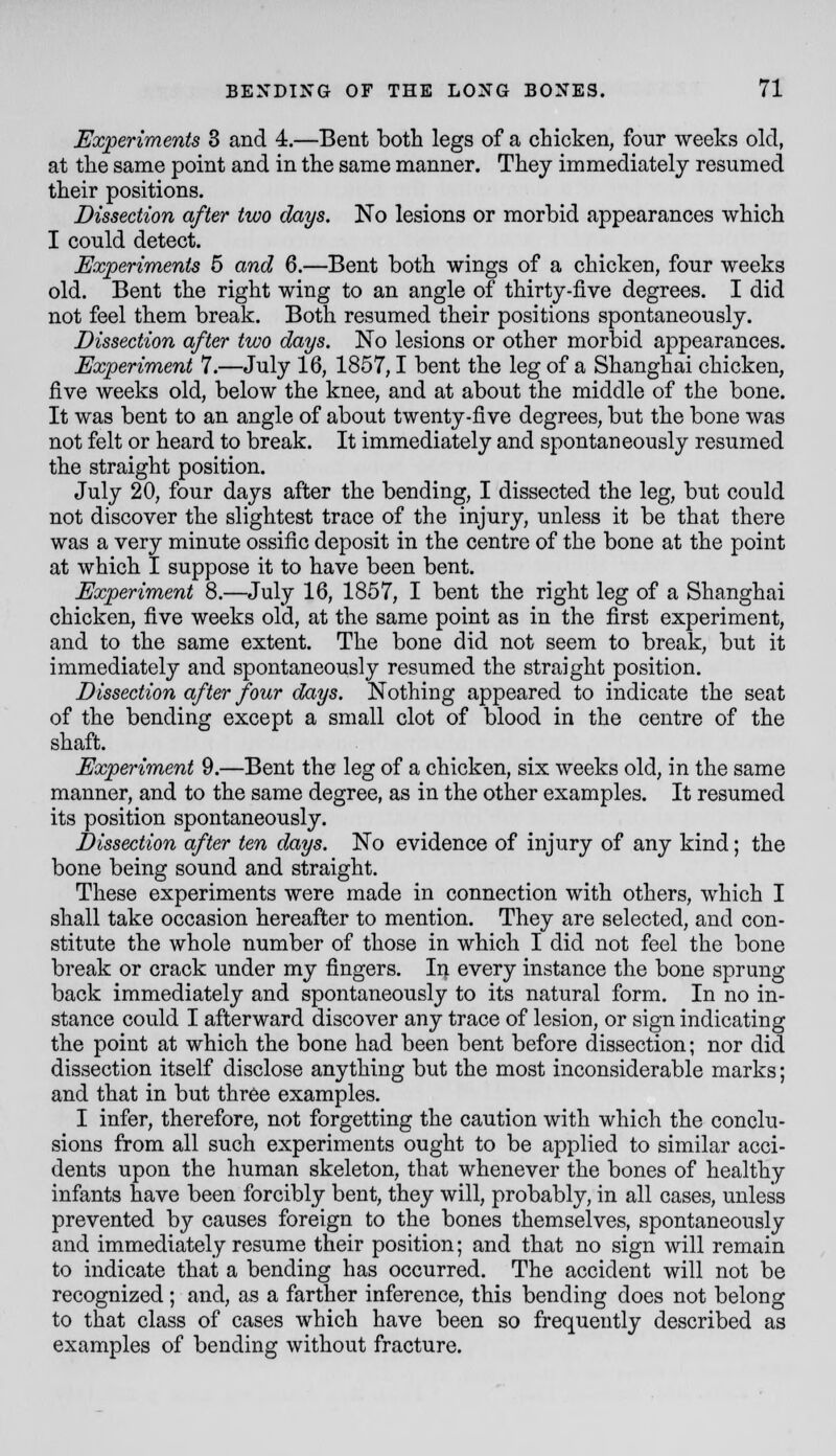 Experiments 3 and 4.—Bent both legs of a chicken, four weeks old, at the same point and in the same manner. They immediately resumed their positions. Dissection after two days. No lesions or morbid appearances which I could detect. Experiments 5 and 6.—Bent both wings of a chicken, four weeks old. Bent the right wing to an angle of thirty-five degrees. I did not feel them break. Both resumed their positions spontaneously. Dissection after two days. No lesions or other morbid appearances. Experiment 7.—July 16, 1857,1 bent the leg of a Shanghai chicken, five weeks old, below the knee, and at about the middle of the bone. It was bent to an angle of about twenty-five degrees, but the bone was not felt or heard to break. It immediately and spontaneously resumed the straight position. July 20, four days after the bending, I dissected the leg, but could not discover the slightest trace of the injury, unless it be that there was a very minute ossific deposit in the centre of the bone at the point at which I suppose it to have been bent. Experiment 8.—July 16, 1857, I bent the right leg of a Shanghai chicken, five weeks old, at the same point as in the first experiment, and to the same extent. The bone did not seem to break, but it immediately and spontaneously resumed the straight position. Dissection after four days. Nothing appeared to indicate the seat of the bending except a small clot of blood in the centre of the shaft. Experiment 9.—Bent the leg of a chicken, six weeks old, in the same manner, and to the same degree, as in the other examples. It resumed its position spontaneously. Dissection after ten days. No evidence of injury of any kind; the bone being sound and straight. These experiments were made in connection with others, which I shall take occasion hereafter to mention. They are selected, and con- stitute the whole number of those in which I did not feel the bone break or crack under my fingers. In every instance the bone sprung back immediately and spontaneously to its natural form. In no in- stance could I afterward discover any trace of lesion, or sign indicating the point at which the bone had been bent before dissection; nor did dissection itself disclose anything but the most inconsiderable marks; and that in but three examples. I infer, therefore, not forgetting the caution with which the conclu- sions from all such experiments ought to be applied to similar acci- dents upon the human skeleton, that whenever the bones of healthy infants have been forcibly bent, they will, probably, in all cases, unless prevented by causes foreign to the bones themselves, spontaneously and immediately resume their position; and that no sign will remain to indicate that a bending has occurred. The accident will not be recognized ; and, as a farther inference, this bending does not belong to that class of cases which have been so frequently described as examples of bending without fracture.