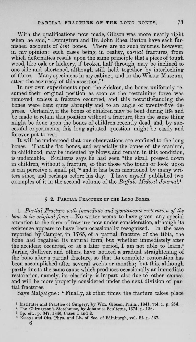 Witti the qualifications now made, Gibson was more nearly right when he said,  Dupuytren and Dr. John Khea Barton have each fur- nished accounts of hent bones. There are no such injuries, however, in my opinion; such cases being, in reality, partial fractures, from which deformities result upon the same principle that a piece of tough wood, like oak or hickory, if broken half through, may be inclined to one side and shortened, although still held together by interlocking of fibres. Many specimens in my cabinet, and in the Wistar Museum, attest the accuracy of this assertion.' In my own experiments upon the chicken, the bones uniformly re- sumed their original position as soon as the restraining force was removed, unless a fracture occurred, and this notwithstanding the bones were bent quite abruptly and to an angle of twenty-five de- grees. Certainly, if the bones of children may be bent during life and be made to retain this position without a fracture, then the same thing might be done upon the bones of children recently dead, and, by suc- cessful experiments, this long agitated question might be easily and forever put to rest. It will be understood that our observations are confined to the long bones. That-the flat bones, and especially the bones of the cranium, in childhood, may be indented by blows, and remain in this condition, is undeniable. Scultetus says he had seen the skull pressed down in children, without a fracture, so that those who touch or look upon it can perceive a small pit,^ and it has been mentioned by many wri- ters since, and perhaps before his day. I have myself published two examples of it in the second volume of the Buffalo Medical Journal.^ § 2. Partial Fracture of the Long Bones. 1. Partial Fracture with immediate and spontaneous restoration of the lone to its original form.—No writer seems to have given any special attention to the form of fracture now under consideration, although its existence appears to have been occasionally recognized. In the case reported by Camper, in 1765, of a partial fracture of the tibia, the bone had regained its natural form, but whether immediately after the accident occurred, or at a later period, I am not able to learn.* Jurine, Gulliver, and others, have noticed a gradual straightening of the bone after a partial fracture, so that its complete restoration has been accomplished after several weeks or months; but this, although partly due to the same cause which produces occasionally an immediate restoration, namely, its elasticity, is in part also due to other causes, and will be more properly considered under the next division of par- tial fractures. Says Malgaigne: Finally, at other times the fracture takes place ' Institutes and Practice of Surgery, by Wm. Gibson, Phila., 1841, vol. i. p. 254. 2 The Chirurgeon's Storehouse, by Johannes Scultetus, 1674, p. 126. 3 Op. cit., p. 347, 1846, Cases 1 and 2. * Essays and Obs. Phys. and Lit. of Soc. of Edinburgh, voL iii. p. 537. 6