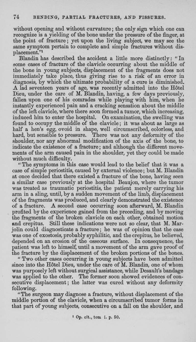 without opening and without curvature; the only sign which one can recognize is a yielding of the bone under the pressure of the finger, at the point of fracture; yet upon the living subject, we may see the same symptom pertain to complete and simple fractures without dis- placement.^ Blandin has described the accident a little more distinctly:  In some cases of fracture of the clavicle occurring about the middle of the bone in young subjects, displacement of the fragments does not immediately take place, thus giving rise to a risk of an error in diagnosis, by which the ultimate probability of a cure is diminished. A lad seventeen years of age, was recently admitted into the Hotel Dieu, under the care of M. Blandin, having, a few days previously, fallen upon one of his comrades while playing with him, when he instantly experienced pain and a cracking sensation about the middle of the left clavicle, where there soon formed a tumor, which increasing, induced him to enter the hospital. On examination, the swelling was found to occupy the middle of the clavicle; it was about as large as half a hen's egg, ovoid in shape, well circumscribed, colorless, and hard, but sensible to pressure. There was not any deformity of the shoulder, nor any abnormal modification of the axis of the bone, to indicate the existence of a fracture; and although the different move- ments of the arm caused pain in the shoulder, yet they could be made without much difficulty.  The symptoms in this case would lead to the belief that it was a case of simple periostitis, caused by external violence; but M. Blandin at once decided that there existed a fracture of the bone, having seen a similar case previously at the hospital Beaujon, where the tumor was treated as traumatic periostitis, the patient merely carrying his arm in a sling, until, by a sudden movement of the limb, displacement of the fragments was produced, and clearly demonstrated the existence of a fracture. A second case occurring soon afterward, M. Blandin profited by the experience gained from the preceding, and by moving the fragments of the broken clavicle on each other, obtained motion and crepitus. Still these indications were not so clear, that M. Mar- jolin could diagnosticate a fracture; he was of opinion that the case was one of exostosis, probably syphilitic, and the crepitus, he believed, depended on an erosion of the osseous surface. In consequence, the patient was left to himself, until a movement of the arm gave proof of the fracture by the displacement of the broken portions of the bones.  Two other cases occurring in young subjects have been admitted since into the Hdtel Dieu, under the care of M. Blandin, one of whom was purposely left without surgical assistance, while Desault's bandage was applied to the other. The former soon showed evidences of con- secutive displacement; the latter was cured without any deformity following. The surgeon may diagnose a fracture, without displacement of the middle portion of the clavicle, when a circumscribed tumor forms in that part of young subjects, consecutive on a fall on the shoulder, and • Op. cit., torn i. p. 50.
