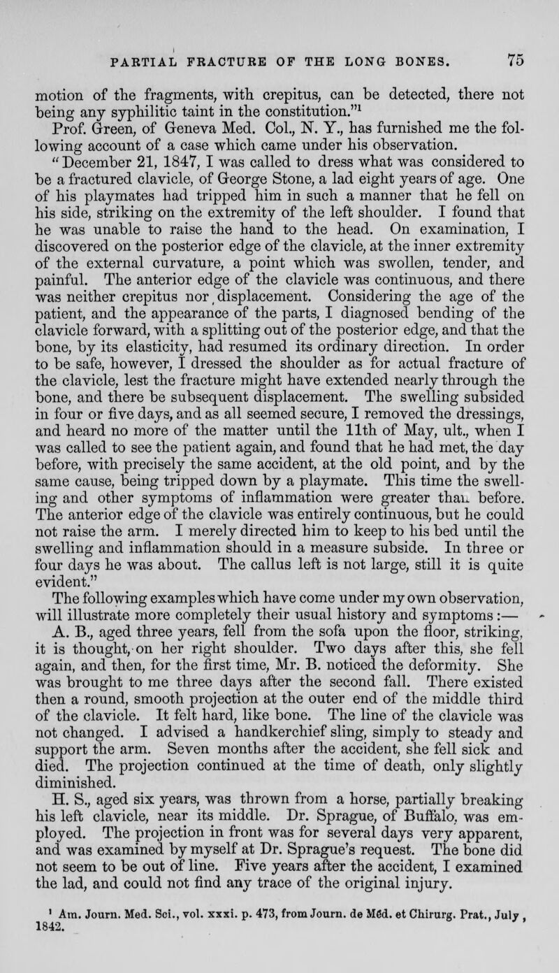 motion of tlie fragments, witli crepitus, can be detected, tliere not being any sypMlitic taint in tlie constitution.^ Prof. Green, of Geneva Med. Col., N. Y., has farnisbed me tbe fol- lowing account of a case wbicb came under his observation.  December 21, 1847, I was called to dress what was considered to be a fractured clavicle, of George Stone, a lad eight years of age. One of his playmates had tripped him in such a manner that he fell on his side, striking on the extremity of the left shoulder. I found that he was unable to raise the hand to the head. On examination, I discovered on the posterior edge of the clavicle, at the inner extremity of the external curvature, a point which was swollen, tender, and painful. The anterior edge of the clavicle was continuous, and there was neither crepitus nor _ displacement. Considering the age of the patient, and the appearance of the parts, I diagnosed bending of the clavicle forward, with a splitting out of the posterior edge, and that the bone, by its elasticity, had resumed its ordinary direction. In order to be safe, however, I dressed the shoulder as for actual fracture of the clavicle, lest the fracture might have extended nearly through the bone, and there be subsequent displacement. The swelling subsided in four or five days, and as all seemed secure, I removed the dressings, and heard no more of the matter until the 11th of May, ult., when I was called to see the patient again, and found that he had met, the day before, with precisely the same accident, at the old point, and by the same cause, being tripped down by a playmate. This time the swell- ing and other symptoms of inflammation were greater thau before. The anterior edge of the clavicle was entirely continuous, but he could not raise the arm. I merely directed him to keep to his bed until the swelling and inflammation should in a measure subside. In three or four days he was about. The callus left is not large, still it is quite evident. The following examples which have come under my own observation, will illustrate more completely their usual history and symptoms:— A. B., aged three years, fell from the sofa upon the floor, striking, it is thought, on her right shoulder. Two days after this, she fell again, and then, for the first time, Mr. B. noticed the deformity. She was brought to me three days after the second fall. There existed then a round, smooth projection at the outer end of the middle third of the clavicle. It felt hard, like bone. The line of the clavicle was not changed. I advised a handkerchief sling, simply to steady and support the arm. Seven months after the accident, she fell sick and died. The projection continued at the time of death, only slightly diminished. H. S., aged six years, was thrown from a horse, partially breaking his left clavicle, near its middle. Dr. Sprague, of Buffalo, was em- ployed. The projection in front was for several days very apparent, and was examined by myself at Dr. Sprague's request. The bone did not seem to be out of line. Five years after the accident, I examined the lad, and could not find any trace of the original injury. ' Am. Journ. Med. Sci., vol. xxxi. p. 473, from Journ. de M6d. et Chirurg. Prat., July , 1842.