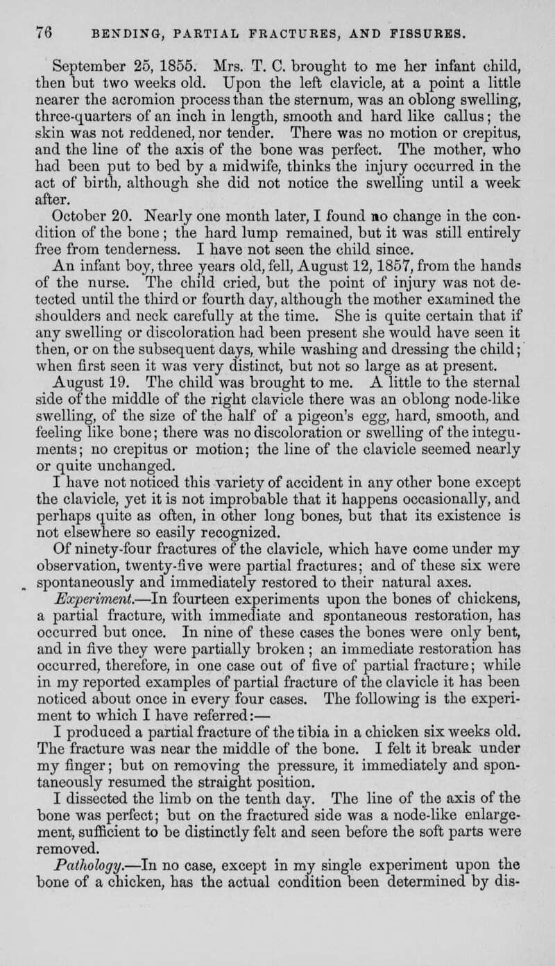 September 25, 1855. Mrs. T. C. brought to me her infant child, then but two weeks old. Upon the left clavicle, at a point a little nearer the acromion process than the sternum, was an oblong swelling, three-quarters of an inch in length, smooth and hard like callus; the skin was not reddened, nor tender. There was no motion or crepitus, and the line of the axis of the bone was perfect. The mother, who had been put to bed by a midwife, thinks the injury occurred in the act of birth, although she did not notice the swelling until a week after. October 20. Nearly one month later, I found no change in the con- dition of the bone ; the hard lump remained, but it was still entirely free from tenderness. I have not seen the child since. An infant boy, three years old, fell, August 12,1857, from the hands of the nurse. The child cried, but the point of injury was not de- tected until the third or fourth day, although the mother examined the shoulders and neck carefully at the time. She is quite certain that if any swelling or discoloration had been present she would have seen it then, or on the subsequent days, while washing and dressing the child; when first seen it was very distinct, but not so large as at present. August 19. The child was brought to me. A little to the sternal side of the middle of the right clavicle there was an oblong node-like swelling, of the size of the half of a pigeon's egg, hard, smooth, and feeling like bone; there was no discoloration or swelling of the integu- ments ; no crepitus or motion; the line of the clavicle seemed nearly or quite unchanged. I have not noticed this variety of accident in any other bone except the clavicle, yet it is not improbable that it happens occasionally, and perhaps quite as often, in other long bones, but that its existence is not elsewhere so easily recognized. Of ninety-four fractures of the clavicle, which have come under my observation, twenty-five were partial fractures; and of these six were spontaneously and immediately restored to their natural axes. Experiment.—In fourteen experiments upon the bones of chickens, a partial fracture, with immediate and spontaneous restoration, has occurred but once. In nine of these cases the bones were only bent, and in five they were partially broken ; an immediate restoration has occurred, therefore, in one case out of five of partial fracture; while in my reported examples of partial fracture of the clavicle it has been noticed about once in every four cases. The following is the experi- ment to which I have referred:— I produced a partial fracture of the tibia in a chicken six weeks old. The fracture was near the middle of the bone. I felt it break under my finger; but on removing the pressure, it immediately and spon- taneously resumed the straight position. I dissected the limb on the tenth day. The line of the axis of the bone was perfect; but on the fractured side was a node-like enlarge- ment, suificient to be distinctly felt and seen before the soft parts were removed. Pathology.—In no case, except in my single experiment upon the bone of a chicken, has the actual condition been determined by dis-