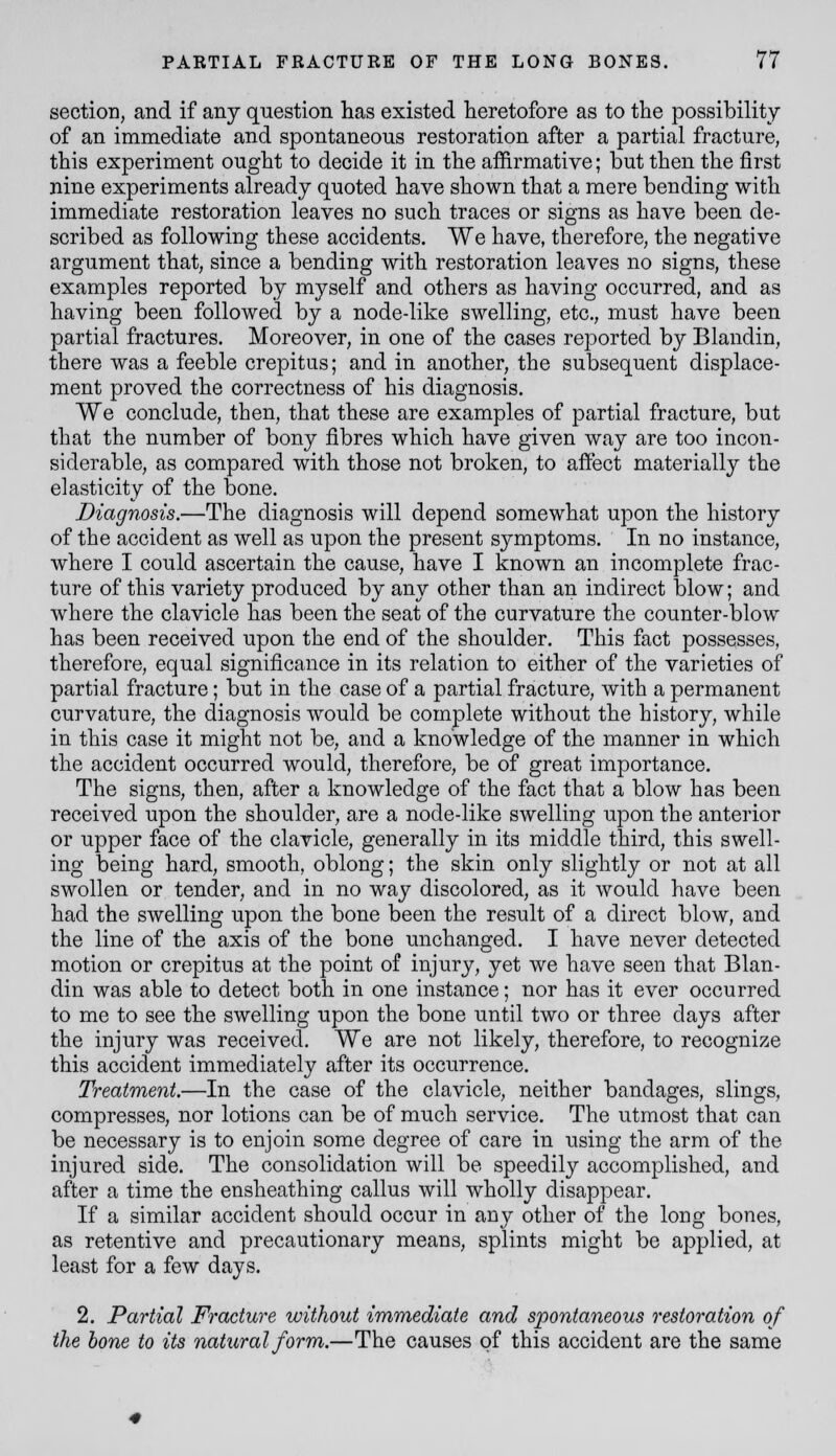 sectioi], and if any question has existed heretofore as to the possibility of an immediate and spontaneous restoration after a partial fracture, this experiment ought to decide it in the affirmative; but then the first nine experiments already quoted have shown that a mere bending with immediate restoration leaves no such traces or signs as have been de- scribed as following these accidents. We have, therefore, the negative argument that, since a bending with restoration leaves no signs, these examples reported by myself and others as having occurred, and as having been followed by a node-like swelling, etc., must have been partial fractures. Moreover, in one of the cases reported by Blandin, there was a feeble crepitus; and in another, the subsequent displace- ment proved the correctness of his diagnosis. We conclude, then, that these are examples of partial fracture, but that the number of bony fibres which have given way are too incon- siderable, as compared with those not broken, to afi^ect materially the elasticity of the bone. Diagnosis.—The diagnosis will depend somewhat upon the history of the accident as well as upon the present symptoms. In no instance, where I could ascertain the cause, have I known an incomplete frac- ture of this variety produced by any other than an indirect blow; and where the clavicle has been the seat of the curvature the counter-blow has been received upon the end of the shoulder. This fact possesses, therefore, equal significance in its relation to either of the varieties of partial fracture; but in the case of a partial fracture, with a permanent curvature, the diagnosis would be complete without the history, while in this case it might not be, and a knowledge of the manner in which the accident occurred would, therefore, be of great importance. The signs, then, after a knowledge of the fact that a blow has been received upon the shoulder, are a node-like swelling upon the anterior or upper face of the clavicle, generally in its middle third, this swell- ing being hard, smooth, oblong; the skin only slightly or not at all swollen or tender, and in no way discolored, as it would have been had the swelling upon the bone been the result of a direct blow, and the line of the axis of the bone unchanged. I have never detected motion or crepitus at the point of injury, yet we have seen that Blan- din was able to detect both in one instance; nor has it ever occurred to me to see the swelling upon the bone until two or three days after the injury was received. We are not likely, therefore, to recognize this accident immediately after its occurrence. Treatment.—In the case of the clavicle, neither bandages, slings, compresses, nor lotions can be of much service. The utmost that can be necessary is to enjoin some degree of care in using the arm of the injured side. The consolidation will be speedily accomplished, and after a time the ensheathing callus will wholly disappear. If a similar accident should occur in any other of the long bones, as retentive and precautionary means, splints might be applied, at least for a few days. 2. Partial Fracture without immediate and spontaneous restoration of the hone to its natural form.—The causes of this accident are the same