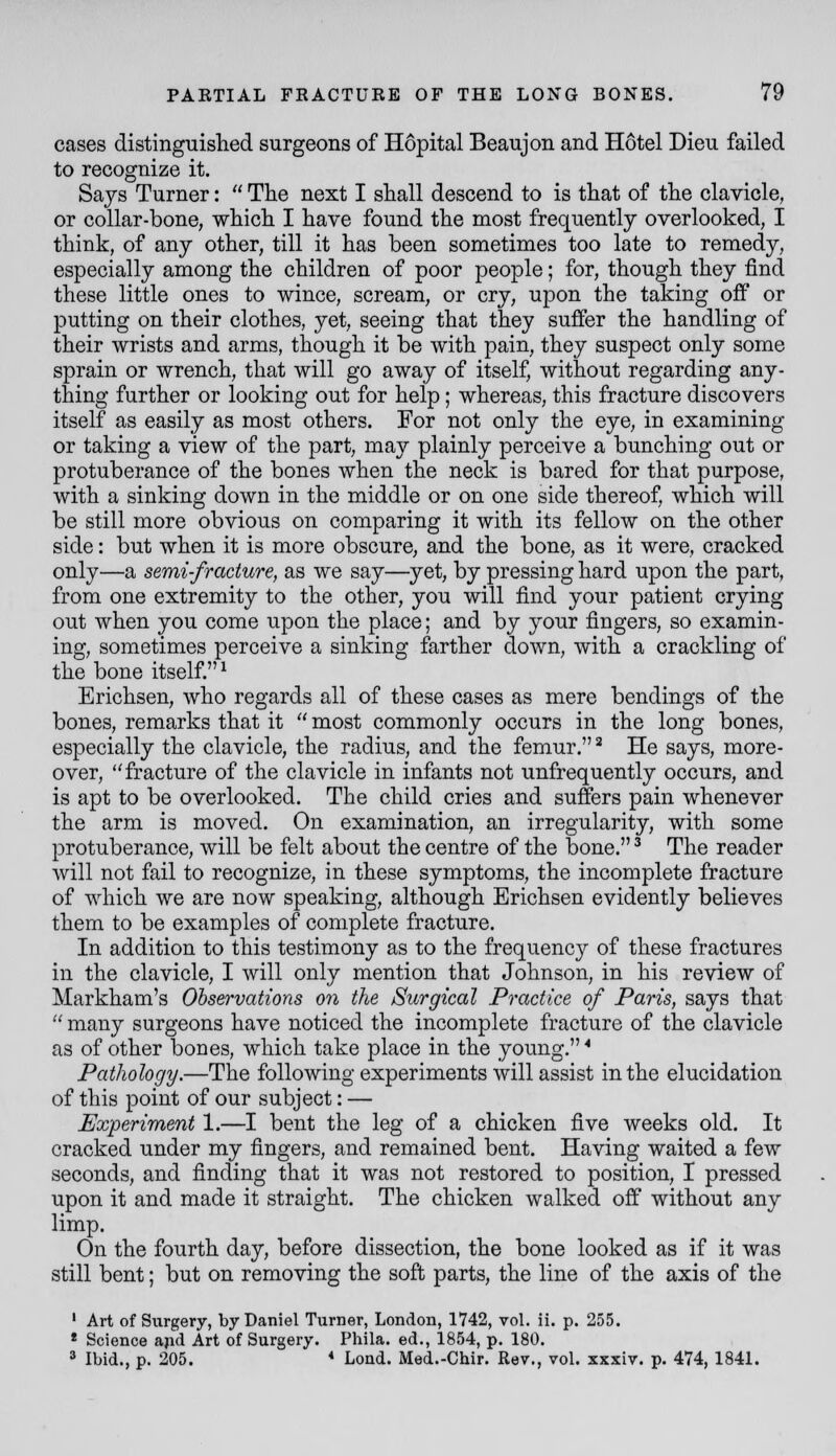 cases distinguished surgeons of Hopital Beaujon and Hotel Dieu failed to recognize it. Says Turner: The next I shall descend to is that of the clavicle, or collar-bone, which I have found the most frequently overlooked, I think, of any other, till it has been sometimes too late to remedy, especially among the children of poor people; for, though they find these little ones to wince, scream, or cry, upon the taking off or putting on their clothes, yet, seeing that they suffer the handling of their wrists and arms, though it be with pain, they suspect only some sprain or wrench, that will go away of itself, without regarding any- thing further or looking out for help; whereas, this fracture discovers itself as easily as most others. For not only the eye, in examining or taking a view of the part, may plainly perceive a bunching out or protuberance of the bones when the neck is bared for that purpose, with a sinking down in the middle or on one side thereof, which will be still more obvious on comparing it with its fellow on the other side: but when it is more obscure, and the bone, as it were, cracked only—a semi-fracture, as we say—yet, by pressing hard upon the part, from one extremity to the other, you will find your patient crying out when you come upon the place; and by your fingers, so examin- ing, sometimes perceive a sinking farther down, with a crackling of the bone itself.^ Erichsen, who regards all of these cases as mere bendings of the bones, remarks that it most commonly occurs in the long bones, especially the clavicle, the radius, and the femur.' He says, more- over, fracture of the clavicle in infants not unfrequently occurs, and is apt to be overlooked. The child cries and suffers pain whenever the arm is moved. On examination, an irregularity, with some protuberance, will be felt about the centre of the bone. ^ The reader will not fail to recognize, in these symptoms, the incomplete fracture of which we are now speaking, although Erichsen evidently believes them to be examples of complete fracture. In addition to this testimony as to the frequency of these fractures in the clavicle, I will only mention that Johnson, in his review of Markham's Observations on the Surgical Practice of Paris, says that many surgeons have noticed the incomplete fracture of the clavicle as of other bones, which take place in the young. ^ Pathology.—The following experiments will assist in the elucidation of this point of our subject: — Experiment 1.—I bent the leg of a chicken five weeks old. It cracked under my fingers, and remained bent. Having waited a few seconds, and finding that it was not restored to position, I pressed upon it and made it straight. The chicken walked off without any limp. On the fourth day, before dissection, the bone looked as if it was still bent; but on removing the soft parts, the line of the axis of the ' Art of Surgery, by Daniel Tiirner, London, 1742, voL ii. p. 255. * Science ajid Art of Surgery. Phila. ed., 1854, p. 180. 2 Ibid., p. 205. * Load. Med.-Chir. Rev., voL xxxiv. p. 474, 1841.