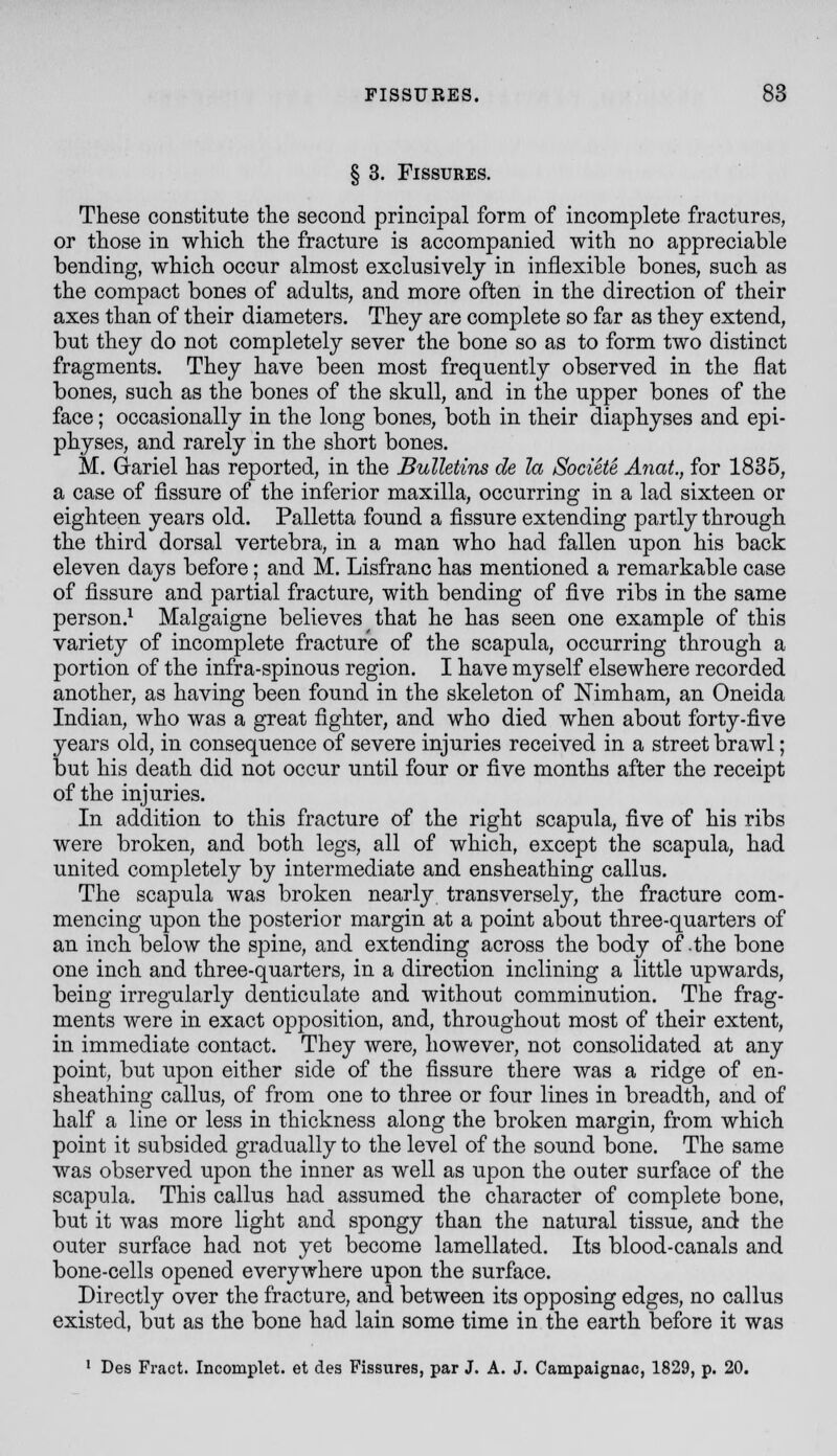 § 3. Fissures. These constitute the second principal form of incomplete fractures, or those in which the fracture is accompanied with no appreciable bending, which occur almost exclusively in inflexible bones, such as the compact bones of adults, and more often in the direction of their axes than of their diameters. They are complete so far as they extend, but they do not completely sever the bone so as to form two distinct fragments. They have been most frequently observed in the fiat bones, such as the bones of the skull, and in the upper bones of the face; occasionally in the long bones, both in their diaphyses and epi- physes, and rarely in the short bones. M. Gariel has reported, in the Bulletins de la Societe Anat, for 1835, a case of fissure of the inferior maxilla, occurring in a lad sixteen or eighteen years old. Palletta found a fissure extending partly through the third dorsal vertebra, in a man who had fallen upon his back eleven days before; and M. Lisfranc has mentioned a remarkable case of fissure and partial fracture, with bending of five ribs in the same person.^ Malgaigne believes that he has seen one example of this variety of incomplete fracture of the scapula, occurring through a portion of the infra-spinous region. I have myself elsewhere recorded another, as having been found in the skeleton of Nimham, an Oneida Indian, who was a great fighter, and who died when about forty-five years old, in consequence of severe injuries received in a street brawl; but his death did not occur until four or five months after the receipt of the injuries. In addition to this fracture of the right scapula, five of his ribs were broken, and both legs, all of which, except the scapula, had united completely by intermediate and ensheathing callus. The scapula was broken nearly transversely, the fracture com- mencing upon the posterior margin at a point about three-quarters of an inch below the spine, and extending across the body of .the bone one inch and three-quarters, in a direction inclining a little upwards, being irregularly denticulate and without comminution. The frag- ments were in exact opposition, and, throughout most of their extent, in immediate contact. They were, however, not consolidated at any point, but upon either side of the fissure there was a ridge of en- sheathing callus, of from one to three or four lines in breadth, and of half a line or less in thickness along the broken margin, from which point it subsided gradually to the level of the sound bone. The same was observed upon the inner as well as upon the outer surface of the scapula. This callus had assumed the character of complete bone, but it was more light and spongy than the natural tissue, and the outer surface had not yet become lamellated. Its blood-canals and bone-cells opened everywhere upon the surface. Directly over the fracture, and between its opposing edges, no callus existed, but as the bone had lain some time in the earth before it was ' Des Fract. Incomplet. et des Fissures, par J. A. J. Campaignac, 1829, p. 20.