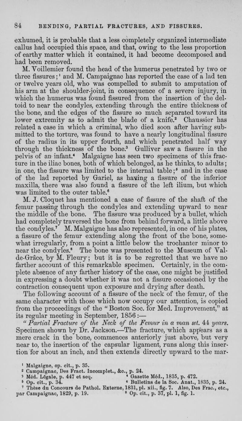 exliumed, it is probable tliat a less completely organized intermediate callus had occupied this space, and that, owing to the less proportion of earthy matter which it contained, it had become decomposed and had been removed. M. Voillemier found the head of the humerus penetrated by two or three fissures;' and M. Campaignac has reported the case of a lad ten or twelve years old, who was compelled to submit to amputation of his arm at the shoulder-joint, in consequence of a severe injury, in which the humerus was found fissured from the insertion of the del- toid to near the condyles, extending through the entire thickness of the bone, and the edges of the fissure so much separated toward its lower extremity as to admit the blade of a knife.^ Chaussier has related a case in which a criminal, who died soon after having sub- mitted to the torture, was found to have a nearly longitudinal fissure of the radius in its upper fourth, and which penetrated half way through the thickness of the bone.^ Gulliver saw a fissure in the pelvis of an infant.* Malgaigne has seen two specimens of this frac- ture in the iliac bones, both of which belonged, as he thinks, to adults; in one, the fissure was limited to the internal table; * and in the case of the lad rej)orted by Gariel, as having a fissure of the inferior maxilla, there was also found a fissure of the left ilium, but which was limited to the outer table. M. J. Cloquet has mentioned a case of fissure of the shaft of the femur passing through the condyles and extending upward to near the middle of the bone. The fissure was produced by a bullet, which had completely traversed the bone from behind forward, a little above the condyles.'' M. Malgaigne has also represented, in one of his plates, a fissure of the femur extending along the front of the bone, some- what irregularly, from a point a little below the trochanter minor to near the condyles.* The bone was presented to the Museum of Yal- de-Gr^ce, by M. Fleury; but it is to be regretted that we have no farther account of this remarkable specimen. Certainly, in the com- plete absence of any farther history of the case, one might be justified in expressing a doubt whether it was not a fissure occasioned by the contraction consequent upon exposure and drying after death. The following account of a fissure of the neck of the femur, of the same character with those which now occupy our attention, is copied from the proceedings of the  Boston Soc. for Med. Improvement, at its regular meeting in September, 1856 :—  Partial Fracture of the Neck of the Femur in a man set. 44 years. Specimen shown by Dr. Jackson.—The fracture, which appears as a mere crack in the bone, commences anteriorly just above, but very near to, the insertion of the capsular ligament, runs along this inser- tion for about an inch, and then extends directly upward to the mar- ' Malgaigne, op. cit., p. 35. 2 Campaignac, Des Fraot. Incomplet., &o., p. 24. 3 Med. Legale, p. 447 et seq. ♦ Gazette Med., 1835, p. 472. 5 Op. cit., p. 34. « Bulletins de la Soc. Anat., 1835, p. 24. ' These du Concours de Pathol. Externe, 1831, pi. xii., fig. 7. Also, Des Frac, etc., par Campaignac, 1829, p. 19. ^ Op. cit., p. 37, pi. 1, fig. 1.