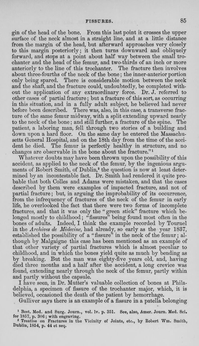 gin of tlie head of the bone. From this last point it crosses the upper surface of the neck almost in a straight line, and at a little distance from the margin of the head, but afterward approaches very closely to this margin posteriorly; it then turns downward and obliquely forward, and stops at a point about half way between the small tro- chanter and the head of the femur, and two-thirds of an inch or more anteriorly to the line of this trochanter. The fracture then involves about three-fourths of the neck of the bone; the inner-anterior portion only being spared. There is considerable motion between the neck and the shaft, and the fracture could, undoubtedly, be completed with- out the application of any extraordinary force. Dr. J. referred to other cases of partial fracture; but a fracture of this sort, as occurring in this situation, and in a fully adult subject, he believed had never before been described. There was, also, in this case, a transverse frac- ture of the same femur midway, with a split extending upward nearly to the neck of the bone; and still further, a fracture of the spine. The patient, a laboring man, fell through two stories of a building and down upon a hard floor. On the same day he entered the Massachu- setts General Hospital, and on the 18th day from the time of the acci- dent he died. The femur is perfectly healthy in structure, and no changes are observable in the bone about the fracture.^ Whatever doubts may have been thrown upon the possibility of this accident, as applied to the neck of the femur, by the ingenious argu- ments of Eobert Smith, of Dublin,^ the question is now at least deter- mined by an incontestable fact. Dr. Smith had rendered it quite pro- bable that both CoUes and Adams were mistaken, and that the cases described by them were examples of impacted fracture, and not of partial fracture; but, in arguing the improbability of its occurrence, from the infrequency of fractures of the neck of the femur in early life, he overlooked the fact that there were two forms of incomplete fractures, and that it was only the green stick fracture which be- longed mostly to childhood; fissures being found most often in the bones of adults. Indeed, I think the example recorded by Tournel in the Archives de Medecine, had already, so early as the year 1837, established the possibility of a fissure in the neck of the femur; al- though by Malgaigne this case has been mentioned as an example of that other variety of partial fractures which is almost peculiar to childhood, and in which the bones yield quite as much by bending as by breaking. But the man was eighty-five years old, and, having died three months and a half after the accident, a long crevice was found, extending nearly through the neck of the femur, partly within and partly without the capsule. 1 have seen, in Dr. Mutter's valuable collection of bones at Phila- delphia, a specimen of fissure of the trochanter major, which, it is believed, occasioned the death of the patient by hemorrhage. Gulliver says there is an example of a fissure in a patella belonging ' Bost. Med. and Surg. Journ., vol. Iv. p. 351. See, also, Amer. Journ. Med. Sci. for 1857, p. 306 ; with engraving. 2 Treatise on Fractures in the Vicinity of Joints, etc., by Robert Wm. Smith, Dublin, 1854, p. 44 et seq.