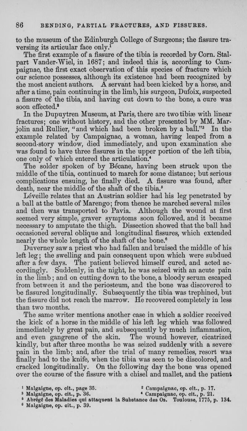 to the museum of tlie Edinburgh. College of Surgeons; tlie fissure tra- versing its articular face only.^ The first example of a fissure of the tibia is recorded by Corn. Stal- part Vander-Wiel, in 1687; and indeed this is, according to Cam- paignaC; the first exact observation of this species of fracture which, our science possesses, although its existence had been recognized by the most ancient authors. A servant had been kicked by a horse, and after a time, pain continuing in the limb, his surgeon, Dufoix, suspected a fissure of the tibia, and having cut down to the bone, a cure was soon effected.' In the Dupuytren Museum, at Paris, there are two tibiae with linear fractures; one without history, and the other presented by MM. Mar- jolin and EuUier, and whicb had been broken by a ball.^ In the example related by Campaignac, a woman, having leaped from a second-story window, died immediately, and upon examination she was found to have three fissures in the upper portion of the left tibia, one only of which entered the articulation.* The solder spoken of by Becane, having been struck upon the middle of the tibia, continued to march for some distance; but serious complications ensuing, he finally died. A fissure was found, after death, near the middle of the sbaft of the tibia.^ Leveille relates that an Austrian soldier had his leg penetrated by a ball at the battle of Marengo; from thence he marched several miles and then was transported to Pavia. Althougb the wound at first seemed very simple, graver symptoms soon followed, and it became necessary to amputate the thigh. Dissection showed that the ball had occasioned several oblique and longitudinal fissures, which extended nearly the whole length of the shaft of the bone.° Duverney saw a priest who had fallen and bruised the middle of his left leg; the swelling and pain consequent upon which were subdued after a few days. The patient believed himself cured, and acted ac- cordingly. Suddenly, in the night, he was seized with an acute pain in the limb; and on cutting down to the bone, a bloody serum escaped from between it and the periosteum, and the bone was discovered to be fissured longitudinally. Subsequently the tibia was trephined, but the fissure did not reach the marrow. He recovered completely in less than two months. The same writer mentions another case in which a soldier received the kick of a horse in the middle of his left leg which was followed immediately by great pain, and subsequently by much inflammation, and even gangrene of the skin. The wound however, cicatrized kindly, but after three months he was seized suddenly with a severe pain in the limb; and, after the trial of many remedies, resort was finally had to the knife, when the tibia was seen to be discolored, and cracked longitudinally. On the following day the bone was opened over the course of the fissure with a chisel and mallet, and the patient ' Malgaigne, op. cit., page 35. * Campaignac, op. cit., p. 17. ' Malgaigne, op. cit., p. 36. * Campaignac, op. cit., p. 21. * Abregg des Maladies qui attaquent la Substance des Os. Toulouse, 1775, p. 134. ^ Malgaigne, op. cit., p. 39.