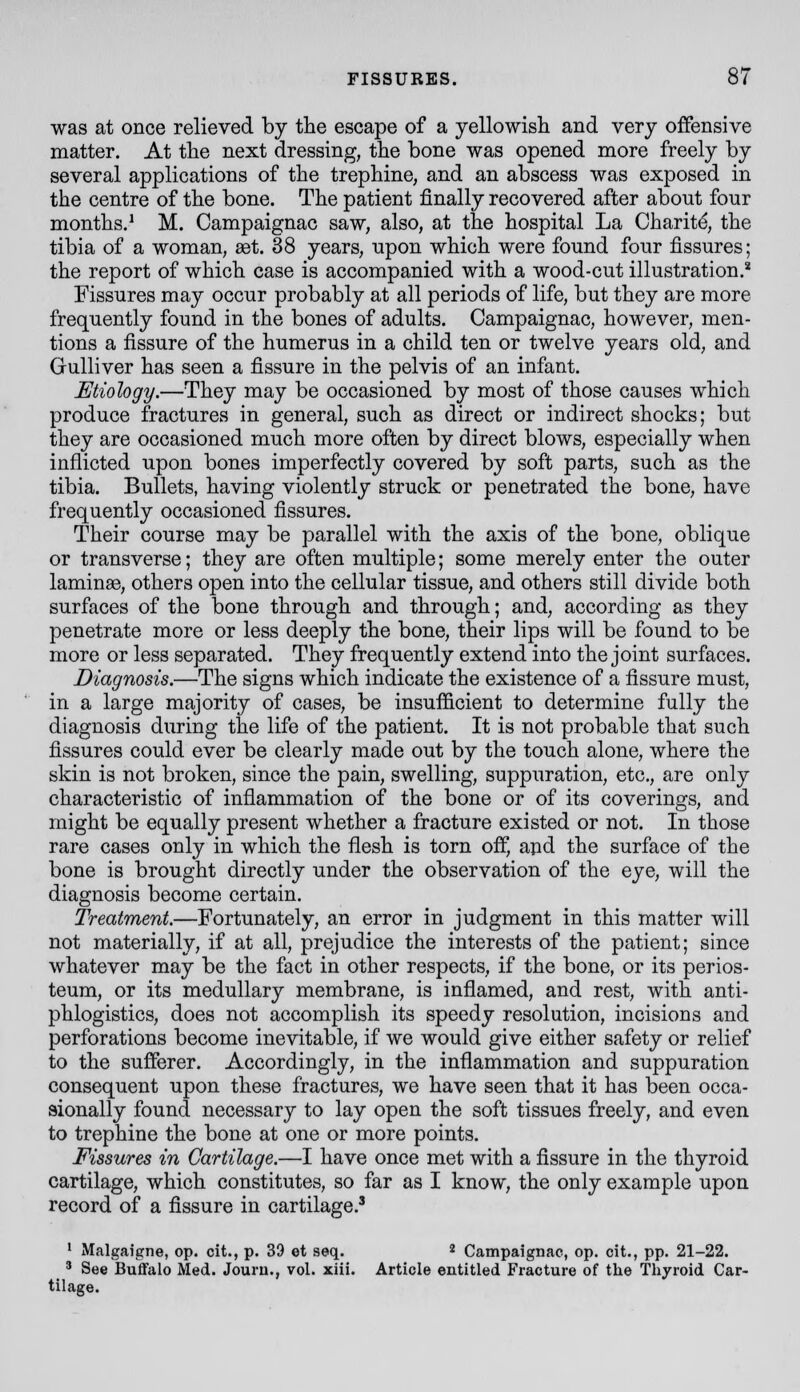 was at once relieved by the escape of a yellowisli and very offensive matter. At the next dressing, the bone was opened more freely by several applications of the trephine, and an abscess was exposed in the centre of the bone. The patient finally recovered after about four months.^ M. Campaignac saw, also, at the hospital La Charitd, the tibia of a woman, aet. 38 years, upon which were found four fissures; the report of which case is accompanied with a wood-cut illustration.* Fissures may occur probably at all periods of life, but they are more frequently found in the bones of adults. Campaignac, however, men- tions a fissure of the humerus in a child ten or twelve years old, and Gulliver has seen a fissure in the pelvis of an infant. Etiology.—They may be occasioned by most of those causes which produce fractures in general, such as direct or indirect shocks; but they are occasioned much more often by direct blows, especially when inflicted upon bones imperfectly covered by soft parts, such as the tibia. Bullets, having violently struck or penetrated the bone, have frequently occasioned fissures. Their course may be parallel with the axis of the bone, oblique or transverse; they are often multiple; some merely enter the outer laminse, others open into the cellular tissue, and others still divide both surfaces of the bone through and through; and, according as they penetrate more or less deeply the bone, their lips will be found to be more or less separated. They frequently extend into the joint surfaces. Diagnosis.—The signs which indicate the existence of a fissure must, in a large majority of cases, be insufficient to determine fully the diagnosis during the life of the patient. It is not probable that such fissures could ever be clearly made out by the touch alone, where the skin is not broken, since the pain, swelling, suppuration, etc., are only characteristic of inflammation of the bone or of its coverings, and might be equally present whether a fracture existed or not. In those rare cases only in which the flesh is torn ofi', apd the surface of the bone is brought directly under the observation of the eye, will the diagnosis become certain. Treatment.—Fortunately, an error in judgment in this matter will not materially, if at all, prejudice the interests of the patient; since whatever may be the fact in other respects, if the bone, or its perios- teum, or its medullary membrane, is inflamed, and rest, with anti- phlogistics, does not accomplish its speedy resolution, incisions and perforations become inevitable, if we would give either safety or relief to the sufferer. Accordingly, in the inflammation and suppuration consequent upon these fractures, we have seen that it has been occa- sionally found necessary to lay open the soft tissues freely, and even to trephine the bone at one or more points. Fissures in Cartilage.—I have once met with a fissure in the thyroid cartilage, which constitutes, so far as I know, the only example upon record of a fissure in cartilage.' ' Malgaigne, op. cit., p. 39 et seq. * Campaignac, op. cit., pp. 21-22. ' See Buffalo Med. Jouru., vol. xill. Article entitled Fracture of the Thyroid Car- tilage.