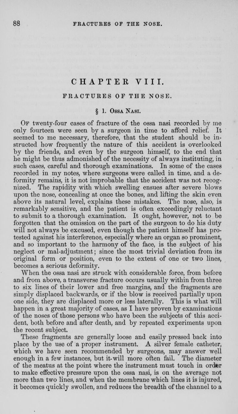 CHAPTER VIII. FRAOTUKES OF THE NOSE. § 1. OssA Nasi. Of twenty-four cases of fracture of tlie ossa nasi recorded by me only fourteen were seen by a surgeon in time to afford relief. It seemed to me necessary, therefore, that the student should be in- structed how frequently the nature of this accident is overlooked by the friends, and even by the surgeon himself, to the end that he might be thus admonished of the necessity of always instituting, in such cases, careful and thorough examinations. In some of the cases recorded in my notes, where surgeons were called in time, and a de- formity remains, it is not improbable that the accident was not recog- nized. The rapidity with which swelling ensues after severe blows upon the nose, concealing at once the bones, and lifting the skin even above its natural level, explains these mistakes. The nose, also, is remarkably sensitive, and the patient is often exceedingly reluctant to submit to a thorough examination. It ought, however, not to be forgotten that the omission on the part of the surgeon to do his duty will not always be excused, even though the patient himself has pro- tested against his interference, especially where an organ so prominent, and so important to the harmony of the face, is the subject of his neglect or mal-adjustment; since the most trivial deviation from its original form or position, even to the extent of one or two lines, becomes a serious deformity. When the ossa nasi are struck with considerable force, from before and from above, a transverse fracture occurs usually within from three to six lines of their lower and free margins, and the fragments are simply displaced backwards, or if the blow is received partially upon one side, they are displaced more or less laterally. This is what will happen in a great majority of cases, as I have proven by examinations of the noses of those persons who have been the subjects of this acci- dent, both before and after death, and by repeated experiments upon the recent subject. These fragments are generally loose and easily pressed back into place by the use of a proper instrument. A silver female catheter, which we have seen recommended by surgeons, may answer well enough in a few instances, but it-will more often fail. The diameter of the meatus at the point where the instrument must touch in order to make effective pressure upon the ossa nasi, is on the average not more than two lines, and when the membrane which lines it is injured, it becomes quickly swollen, and reduces the breadth of the channel to a