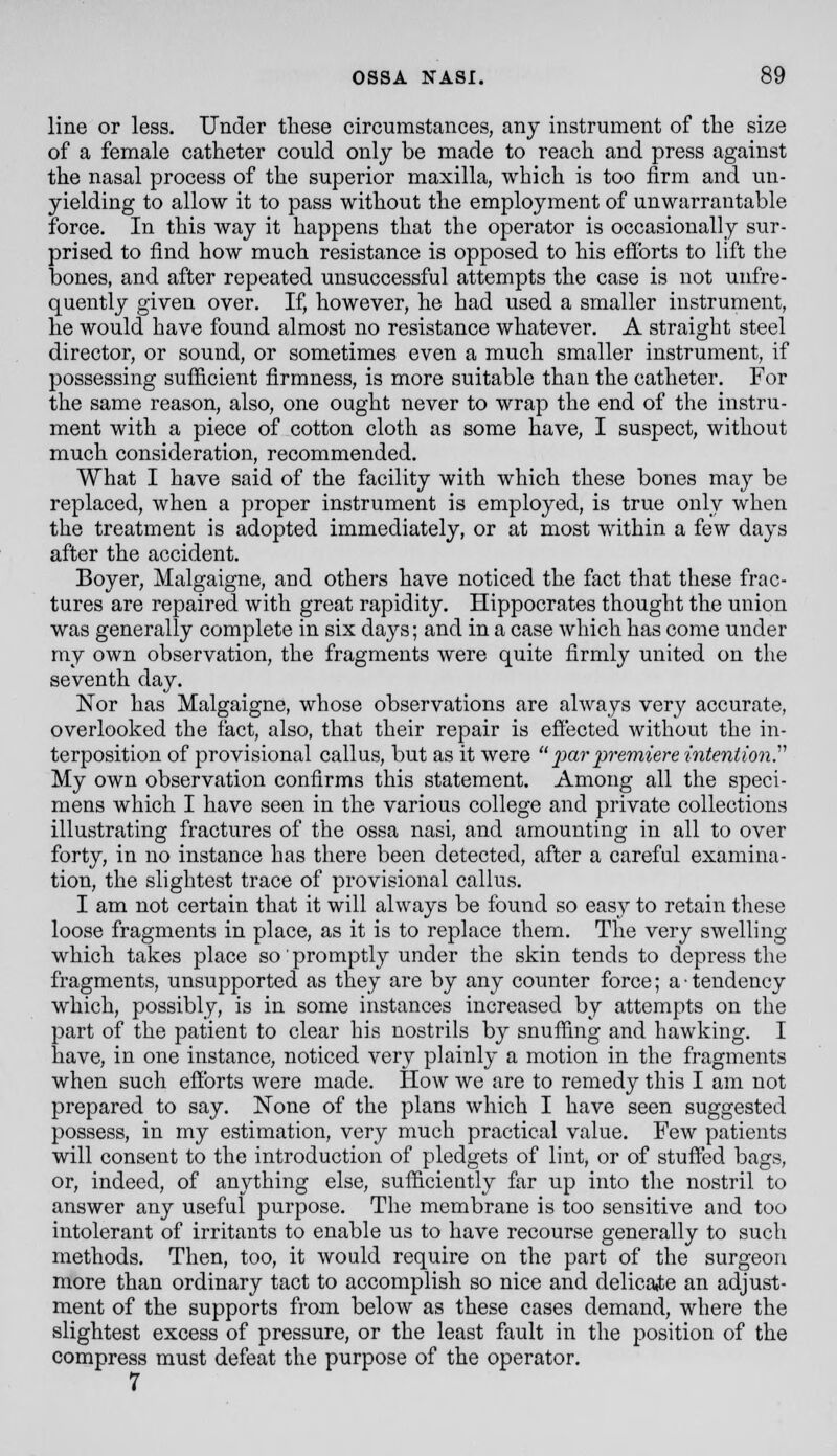 line or less. Under these circumstances, any instrument of the size of a female catheter could only be made to reach and press against the nasal process of the superior maxilla, which is too firm and un- yielding to allow it to pass without the employment of unwarrantable force. In this way it happens that the operator is occasionally sur- prised to find how much resistance is opposed to his eflbrts to lift the bones, and after repeated unsuccessful attempts the case is not unfre- quently given over. If, however, he had used a smaller instrument, he would have found almost no resistance whatever. A straight steel director, or sound, or sometimes even a much smaller instrument, if possessing sufficient firmness, is more suitable than the catheter. For the same reason, also, one ought never to wrap the end of the instru- ment with a piece of cotton cloth as some have, I suspect, without much consideration, recommended. What I have said of the facility with which these bones may be replaced, when a proper instrument is employed, is true only when the treatment is adopted immediately, or at most within a few days after the accident. Boyer, Malgaigne, and others have noticed the fact that these frac- tures are repaired with great rapidity. Hippocrates thought the union was generally complete in six days; and in a case which has come under my own observation, the fragments were quite firmly united on the seventh day. Nor has Malgaigne, whose observations are always very accurate, overlooked the fact, also, that their repair is eftected without the in- terposition of provisional callus, but as it were 2yar j^remiere mtention.''^ My own observation confirms this statement. Among all the speci- mens which I have seen in the various college and private collections illustrating fractures of the ossa nasi, and amounting in all to over forty, in no instance has there been detected, after a careful examina- tion, the slightest trace of provisional callus. I am not certain that it will always be found so easy to retain these loose fragments in place, as it is to replace them. The very swelling which takes place so' promptly under the skin tends to depress the fragments, unsupported as they are by any counter force; a • tendency which, possibly, is in some instances increased by attempts on the part of the patient to clear his nostrils by snuffing and hawking. I have, in one instance, noticed very plainly a motion in the fragments when such efforts were made. IIow we are to remedy this I am not prepared to say. None of the plans which I have seen suggested possess, in my estimation, very much practical value. Few patients will consent to the introduction of pledgets of lint, or of stuffed bags, or, indeed, of anything else, sufficiently far up into the nostril to answer any useful purpose. The membrane is too sensitive and too intolerant of irritants to enable us to have recourse generally to such methods. Then, too, it would require on the part of the surgeon more than ordinary tact to accomplish so nice and delicaite an adjust- ment of the supports from below as these cases demand, where the slightest excess of pressure, or the least fault in the position of the compress must defeat the purpose of the operator. 7
