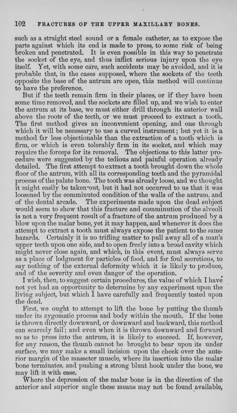 such as a straight steel sound or a female catheter, as to expose the parts against which its end is made to press, to some risk of being broken and penetrated. It is even possible in this way to penetrate the socket of the eye, and thus inflict serious injury upon the eye itself. Yet, with some care, such accidents may bo avoided, and it is probable that, in the cases supposed, where the sockets of the teeth opposite the base of the antrum are open, this method will continue to have the preference. But if the teeth remain firm in their places, or if they have been some time removed, and the sockets are filled up, and we wish to enter the antrum at its base, we must either drill through its anterior wall above the roots of the teeth, or we must proceed to extract a tooth. The first method gives an inconvenient opening, and one through which it will be necessary to use a curved instrument; but yet it is a method far less objectionable than the extraction of a tooth which is firm, or which is even tolerably firm in its socket, and which may require the forceps for its removal. The objections to this latter pro- cedure were suggested by the tedious and painful operation already detailed. The first attempt to extract a tooth brought down the wliole floor of the antrum, with all its corresponding teeth and the pyramidal process of the palate bone. The tooth was already loose, and we thought it might easily be taken'out, but it had not occurred to us that it was loosened by the comminuted condition of the walls of the antrum, and of the dental arcade. The experiments made upon the dead subject would seem to show that this fracture and comminution of the alveoli is not a very frequent result of a fracture of the antrum produced by a blow upon the malar bone, yet it may happen, and whenever it does the attempt to extract a tooth must always expose the patient to the same hazards. Certainly it is no trifling matter to pull away all of a man's upper teeth upon one side, and to open freely into a broad cavity which might never close again, and which, in this event, must always serve as a place of lodgment for particles of food, and for foul secretions, to say nothing of the external deformity which it is likely to produce, and of the severity and even danger of the operation. I wish, then, to suggest certain procedures, the value of which I have not yet had an opportunity to determine by any experiment upon the living subject, but which I have carefully and frequently tested upon the dead. First, we ought to attempt to lift the bone by putting the thumb under its zj^gomatic process and body within the mouth. If the bone is thrown directly downward, or downward and backward, this method can scarcely fail; and even when it is thrown downward and forward so as to press into the antrum, it is likely to succeed. If, however, for any reason, the thumb cannot be brought to bear upon its under surface, we may make a small incision upon the cheek over the ante- rior margin of the masseter muscle, where its insertion into the malar bone terminates, and pushing a strong blunt hook under the bone, we may lift it with ease. Where the depression of the malar bone is in the direction of the anterior and superior angle these means may not be found available,