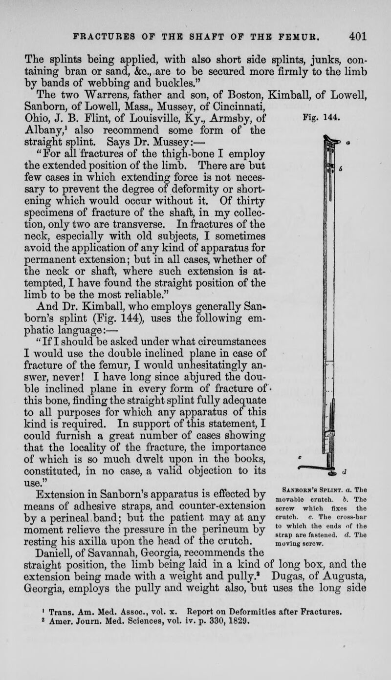 Fig. 144. The splints being applied, with also short side splints, junks, con- taining bran or sand, &c., are to be secured more firmly to the limb by bands of webbing and buckles. The two Warrens, father and son, of Boston, Kimball, of Lowell, Sanborn, of Lowell, Mass., Mussey, of Cincinnati, Ohio, J. B. Flint, of Louisville, Ky., Armsby, of Albany,' also recommend some form of the straight splint. Says Dr. Mussey:— For all fractures of the thigh-bone I employ the extended position of the limb. There are but few cases in which extending force is not neces- sary to prevent the degree of deformity or short- ening which would occur without it. Of thirty specimens of fracture of the shaft, in my collec- tion, only two are transverse. In fractures of the neck, especially with old subjects, I sometimes avoid the application of any kind of apparatus for permanent extension; but in all cases, whether of the neck or shaft, where such extension is at- tempted, I have found the straight position of the limb to be the most reliable. And Dr. Kimball, who employs generally San- born's splint (Fig. 144), uses the following em- phatic language:— If I should be asked under what circumstances I would use the double inclined plane in case of fracture of the femur, I would unhesitatingly an- swer, never! I have long since abjured the dou- ble inclined plane in every form of fracture of • this bone, finding the straight splint fully adequate to all purposes for which any apparatus of this kind is required. In support of this statement, I could furnish a great number of cases showing that the locality of the fracture, the importance of which is so much dwelt upon in the books, constituted, in no case, a valid objection to its use. Extension in Sanborn's apparatus is effected by means of adhesive straps, and counter-extension by a perineal,band; but the patient may at any moment relieve the pressure in the perineum by resting his axilla upon the head of the crutch. Daniell, of Savannah, Georgia, recommends the straight position, the limb being laid in a kind of long box, and the extension being made with a weight and puUy.' Dugas, of Augusta, Georgia, employs the pully and weight also, but uses the long side Sanborn's Splint, a. The movable crutch, h. The screw which Axes the crutch. e. The cross-bar to which the ends of the strap are fastened, d. The moving screw. ' Trans. Am. Med. Assoc, vol. x. Report on Deformities after Fractures. * Amer. Journ. Med. Sciences, vol. iv. p. 330,1829.