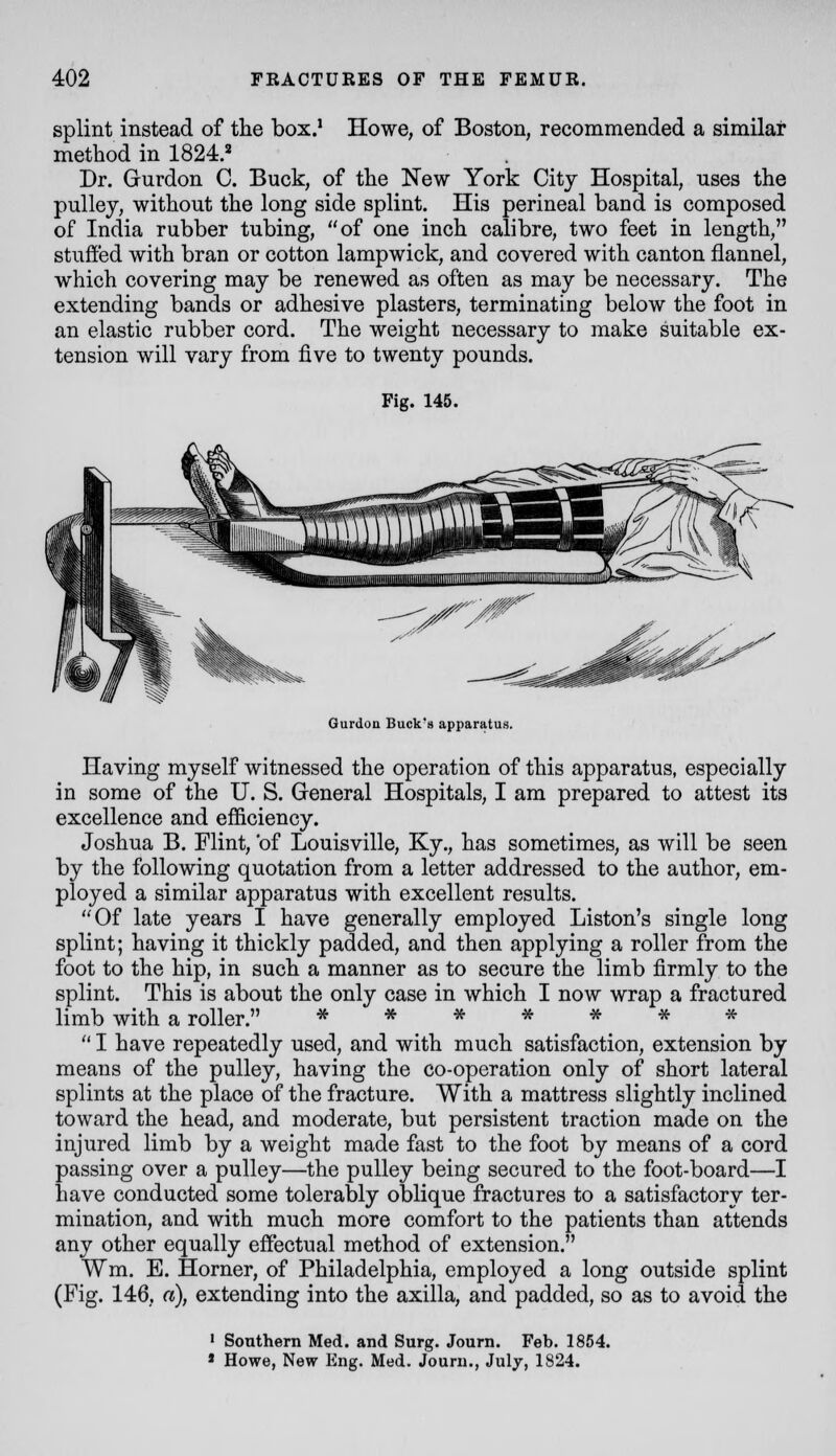 splint instead of the box.' Howe, of Boston, recommended a similar method in 1824.=^ Dr. Gurdon C. Buck, of the New York City Hospital, uses the pulley, without the long side splint. His perineal band is composed of India rubber tubing, of one inch calibre, two feet in length, stuffed with bran or cotton lampwick, and covered with canton flannel, which covering may be renewed as often as may be necessary. The extending bands or adhesive plasters, terminating below the foot in an elastic rubber cord. The weight necessary to make suitable ex- tension will vary from five to twenty pounds. Fig. 145. Gurdon Buck's apparatus. Having myself witnessed the operation of this apparatus, especially in some of the U. S. Greneral Hospitals, I am prepared to attest its excellence and efficiency. Joshua B. Flint, 'of Louisville, Ky., has sometimes, as will be seen by the following quotation from a letter addressed to the author, em- ployed a similar apparatus with excellent results. Of late years I have generally employed Liston's single long splint; having it thickly padded, and then applying a roller from the foot to the hip, in such a manner as to secure the limb firmly to the splint. This is about the only case in which I now wrap a fractured limb with a roller. ^ **•»■»* *  I have repeatedly used, and with much satisfaction, extension by means of the pulley, having the co-operation only of short lateral splints at the place of the fracture. With a mattress slightly inclined toward the head, and moderate, but persistent traction made on the injured limb by a weight made fast to the foot by means of a cord passing over a pulley—the pulley being secured to the foot-board—I have conducted some tolerably oblique fractures to a satisfactory ter- mination, and with much more comfort to the patients than attends any other equally effectual method of extension. Wm. E. Horner, of Philadelphia, employed a long outside splint (Fig. 146, a), extending into the axilla, and padded, so as to avoid the ' Southern Med. and Surg. Journ. Feb. 1854. * Howe, New Eng. Med. Jouru., July, 1824.