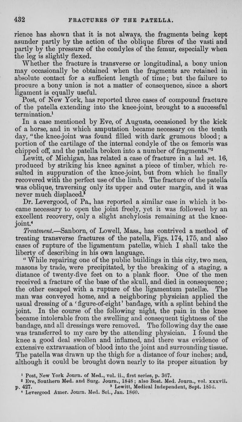 rience has shown that it is not always, the fragments being kept asunder partly by the action of the oblique fibres of the vasti and partly by the pressure of the condyles of the femur, especially when the leg is slightly flexed. Whether the fracture is transverse or longitudinal, a bony union may occasionally be obtained when the fragments are retained in absolute contact for a sufficient length of time; but the failure to procure a bony union is not a matter of consequence, since a short ligament is equally useful. Post, of New York, has reported three cases of compound fracture of the patella extending into the knee-joint, brought to a successful termination.^ In a case mentioned by Eve, of Augusta, occasioned by the kick of a horse, and in which amputation became necessary on the tenth day, the knee-joint was found filled with dark grumous blood; a portion of the cartilage of the internal condyle of the os femoris was chipped off, and the patella broken into a number of fragments.^ Lewitt, of Michigan, has related a case of fracture in a lad set. 16, produced by striking his knee against a piece of timber, which re- sulted in suppuration of the knee-joint, but from which he finally recovered with the perfect use of the limb. The fracture of the patella was oblique, traversing only its upper and outer margin, and it was never much displaced.' Dr. Levergood, of Pa., has reported a similar case in which it be- came necessary to open the joint freely, yet it was followed by an excellent recovery, only a slight anchylosis remaining at the knee- joinf Treatment.—Sanborn, of Lowell, Mass., has contrived a method of treating transverse fractures of the patella, Figs. 174, 175, and also cases of rupture of the ligamentum patellae, which I shall take the liberty of describing in his own language. While repairing one of the public buildings in this city, two men, masons by trade, were precipitated, by the breaking of a staging, a distance of twenty-five feet on to a plank floor. One of the men received a fracture of the base of the skull, and died in consequence; the other escaped with a rupture of the ligamentum patellae. The man was conveyed home, and a neighboring physician applied the usual dressing of a ' figure-of-eight' bandage, with a splint behind the joint. In the course of the following night, the pain in the knee became intolerable from the swelling and consequent tightness of the bandage, and all dressings were removed. The following day the case was transferred to my care by the attending physician. I found the knee a good deal swollen and inflamed, and there was evidence of extensive extravasation of blood into the joint and surrounding tissue. The patella was drawn up the thigh for a distance of four inches; and, although it could be brought down nearly to its proper situation by ' Post, New York Journ. of Med., vol. ii., first series, p. 367. 2 Eve, Southern Med. and Surg. Journ., 1848 ; also Bost. Med. Journ., vol. xxxvii. p. 427. ' Lewitt, Medical Independent, Sept. 185iJ. ' Levergood Amer. Journ. Med. Sci., Jan. 1860.