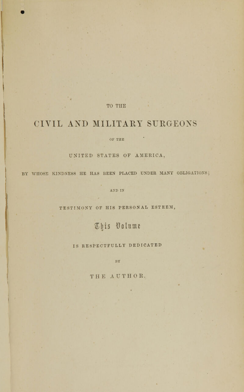 TO THE CIYIL AND MILITARY SURGEONS OF THE UNITED STATES OF AMERICA, BY WHOSE KINDNESS HE HAS BEEN PLACED UNDER MANY OBLIGATIONS; AND IN TESTIMONY OP HIS PERSONAL ESTEEM, %\u Volume IS RESPECTFULLY DEDICATED BY THE AUTHOR.