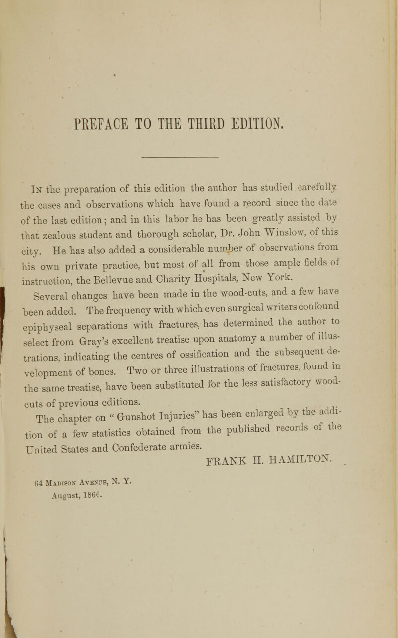 In the preparation of this edition the author has studied carefully the cases and observations which have found a record since the date of the last edition; and in this labor he has been greatly assisted by that zealous student and thorough scholar, Dr. John Winslow, of this city. He has also added a considerable number of observations from his own private practice, but most of all from those ample fields of instruction, the Bellevue and Charity Hospitals, New York. Several changes have been made in the wood-cuts, and a few have been added. The frequency with which even surgical writers confound epiphyseal separations with fractures, has determined the author to select from Gray's excellent treatise upon anatomy a number of illus- trations, indicating the centres of ossification and the subsequent de- velopment of bones. Two or three illustrations of fractures, found in the same treatise, have been substituted for the less satisfactory wood- cuts of previous editions. The chapter on « Gunshot Injuries has been enlarged by tbe addi- tion of a few statistics obtained from the published records of the United States and Confederate armies. FRANK H. HAMILTON. 64 Madison Avenue, N. Y. August, 1866.