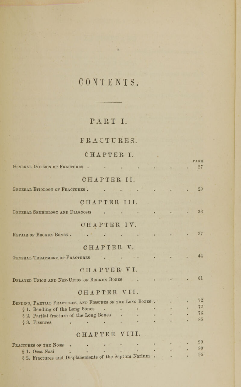 CONTENTS. PART I. FKACTURES. CHAPTER I. PAGE General Division of Fractures ....... 27 CHAPTER II. General Etiology of Fractures . . . . . . .29 CHAPTER III. General Semeiology and Diagnosis ...... 33 CHAPTER IV. Repair of Broken Bones ..'.'..••• 37 CHAPTER V. General Treatment of Fractures CHAPTER VI. Delayed Union and Non-Union of Broken Bones CHAPTER VIII. Fractures of the Nose ,.•••• § 1. Ossa Nasi .••••• § 2. Fractures and Displacements of the Septum Narium 44 61 CHAPTER VII. Bending, Partial Fractures, and Fissures of the Long Bones . 72 § 1. Bending of the Long Bones . • • • ■ '* § 2. Partial fracture of the Long Bones . • • • b § 3. Fissures ..•■•• 90 90 95