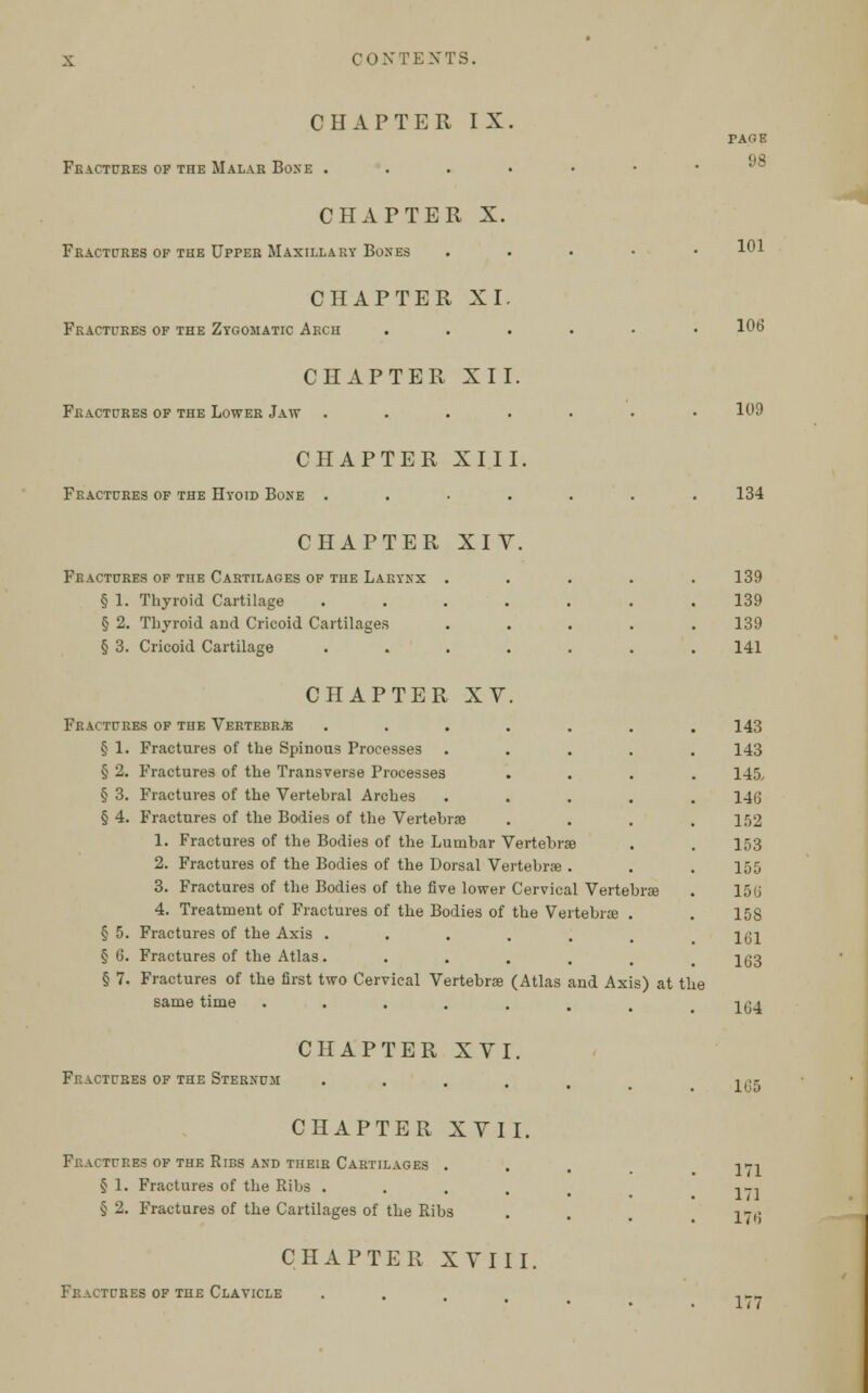 CHAPTER IX. Fractures of the Malar Bone . CHAPTER X. Fractures of the Upper Maxillary Boxes CHAPTER XI. Fractures of the Zygomatic Arch tage 98 101 106 CHAPTER XII. Fractures of the Lower Jaw 109 CHAPTER XIII, Fractures of the Hyoid Bone . 134 CHAPTER XIV. Fractures of the Cartilages of the Larynx .... § 1. Thyroid Cartilage ...... § 2. Thyroid and Cricoid Cartilages .... § 3. Cricoid Cartilage ...... CHAPTER XV. Fractures of the Vertebrje ...... § 1. Fractures of the Spinous Processes .... § 2. Fractures of the Transverse Processes § 3. Fractures of the Vertebral Arches .... § 4. Fractures of the Bodies of the Vertebrae 1. Fractures of the Bodies of the Lumbar Vertebrae 2. Fractures of the Bodies of the Dorsal Vertebrae . 3. Fractures of the Bodies of the five lower Cervical Vertebrae 4. Treatment of Fractures of the Bodies of the Vertebrae . § 5. Fractures of the Axis ...... § 6. Fractures of the Atlas...... § 7. Fractures of the first two Cervical Vertebrae (Atlas and Axis) at the same time Fractures of the Sternum CHAPTER XVI. CHAPTER XVII. Fractures of the Ribs and their Cartilages . § 1. Fractures of the Ribs .... § 2. Fractures of the Cartilages of the Ribs CHAPTER XVIII. Fractures of the Clavicle 139 139 139 141 143 143 145 146 152 153 155 156 15S 161 163 164 165 171 171 176 177