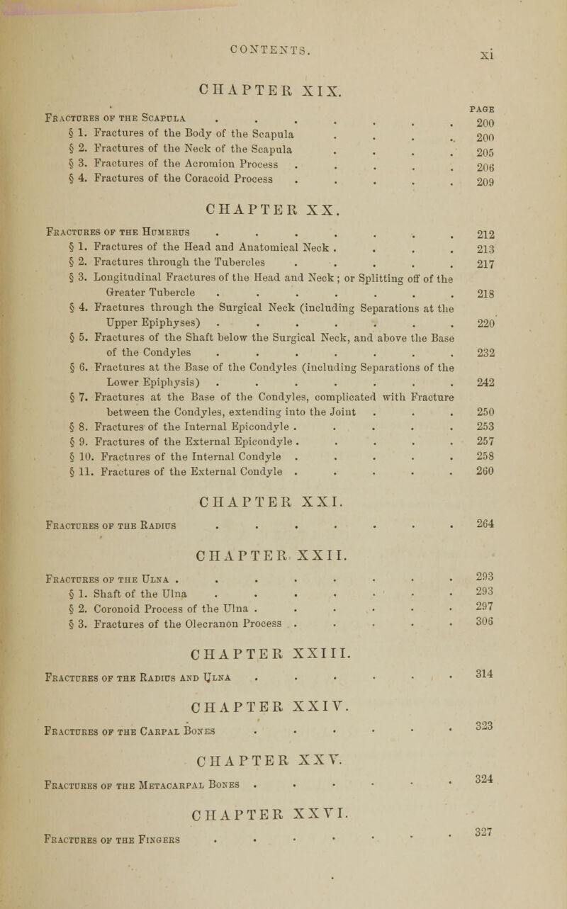 XI CHAPTER XIX. Fractures of the Scapula .... § 1. Fractures of the Body of the Scapula § 2. Fractures of the Neck of the Scapula § 3. Fractures of the Acromion Process § 4. Fractures of the Coracoid Process CHAPTER XX. Fractures of the Humerus ....... § 1. Fractures of the Head and Anatomical Neck .... § 2. Fractures through the Tubercles § 3. Longitudinal Fractures of the Head and Neck ; or Splitting off of the Greater Tubercle ....... § 4. Fractures through the Surgical Neck (including Separations at the Upper Epiphyses) ....... § 5. Fractures of the Shaft below the Surgical Neck, and above the Base of the Condyles ....... § 6. Fractures at the Base of the Condyles (including Separations of the Lower Epiphysis) ....... § 7. Fractures at the Base of the Condyles, complicated with Fracture between the Condyles, extending into the Joint § 8. Fractures of the Internal Epicondyle ..... § 9. Fractures of the External Epicondyle ..... § 10. Fractures of the Internal Condyle ..... § 11. Fractures of the External Condyle ..... PAGE 200 200 205 206 209 212 213 217 218 220' 232 242 250 253 257 258 260 CHAPTER XXI. Fractures of the Radius 264 CHAPTER XXII. Fractures of the Ulna ..... § 1. Shaft of the Ulna .... § 2. Coronoid Process of the Ulna . § 3. Fractures of the Olecranon Process . CHAPTER XXIII. Fractures of the Radius and Ulna CHAPTER XXIV. Fractures of the Carpal Bones CHAPTER XXY. Fractures of the Metacarpal Bones . CHAPTER XXVI. Fractures of the Fingers . 293 293 297 306 314 323 324 327