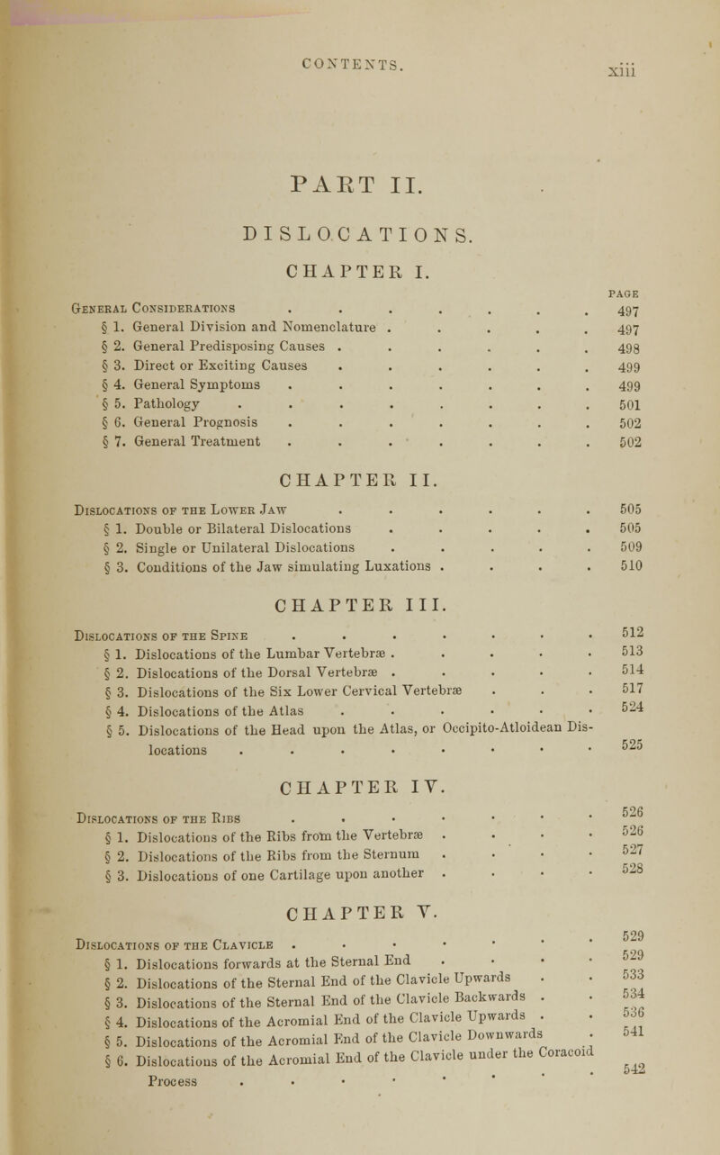 Xlll PAET II. DISLOCATIONS. CHAPTER I. General Considerations § 1. General Division and Nomenclature § 2. General Predisposing Causes § 3. Direct or Exciting Causes § 4. General Symptoms § 5. Pathology § 6. General Prognosis § 7. General Treatment CHAPTER II. Dislocations of the Lower Jaw § 1. Double or Bilateral Dislocations § 2. Single or Unilateral Dislocations § 3. Conditions of the Jaw simulating Luxations . CHAPTER III. Dislocations of the Spine .... §1. Dislocations of the Lumbar Vertebrae . § 2. Dislocations of the Dorsal Vertebra? . § 3. Dislocations of the Six Lower Cervical Vertebrae § 4. Dislocations of the Atlas § 5. Dislocations of the Head upon the Atlas, or Occipito-Atloidean Dis locations ...•••• CHAPTER IV. Dislocations of the Ribs § 1. Dislocations of the Ribs from the Vertebra; . . • § 2. Dislocations of the Ribs from the Sternum § 3. Dislocations of one Cartilage upon another . CHAPTER V. Dislocations of the Clavicle . § 1. Dislocations forwards at the Sternal End § 2. Dislocations of the Sternal End of the Clavicle Upwards § 3. Dislocations of the Sternal End of the Clavicle Backwards § 4. Dislocations of the Acromial End of the Clavicle Upwards § 5. Dislocations of the Acromial End of the Clavicle Downwards § 6. Dislocations of the Acromial End of the Clavicle under the Coracoid Process . PAGE 497 497 498 499 499 501 502 502 505 505 509 510 512 513 514 517 524 525 526 526 527 528 529 529 533 534 536 541 542