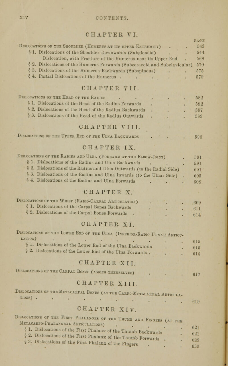 CHAPTER TI. PAGE Dislocations of the Shoulder (Humerus at its upper Extremity) . . 543 §1. Dislocations of the Shoulder Downwards (Subglenoid) . . 544 Dislocation, with Fracture of the Humerus near its Upper End . 568 § 2. Dislocations of the Humerus Forwards (Subcoracoid and Subclavicular) 570 § 3. Dislocations of the Humerus Backwards (Subspinous) . . 575 § 4. Partial Dislocations of the Humerus ..... 579 CHAPTER VII. Dislocations of the Head of the Radius . § 1. Dislocations of the Head of the Radius Forwards § 2. Dislocations of the Head of the Radius Backwards . § 3. Dislocations of the Head of the Radius Outwards CHAPTER VIII. Dislocations of the Upper End of .the Ulna Backwards CHAPTER IX. Dislocations of the Radius and Ulna (Forearm at the Elbow-Joint) §1. Dislocations of the Radius and Ulna Backwards § 2. Dislocations of the Radius and Ulna Outwards (to the Radial Side) § 3. Dislocations of the Radius and Ulna Inwards (to the Ulnar Side) . § 4. Dislocations of the Radius and Ulna Forwards CHAPTER X. Dislocations of the Wrist (Radio-Carpal Articulation) § 1. Dislocations of the Carpal Bones Backwards § 2. Dislocations of the Carpal Bones Forwards . CHAPTER XI. Dislocations of the Lower End of the Ulna (Inferior-Radio Ulnar Articu- lation) . § 1. Dislocations of the Lower End of the Ulna Backwards § 2. Dislocations of the Lower End of the Ulna Forwards . CHAPTER XII. Dislocations of the Carpal Bones (among themselves) CHAPTER XIII. Dislocations of the Metacarpal Bones (at the Carpometacarpal Articlla- TIoNS) .... CHAPTER XIV. Dislocations of the First Phalanges of the Thumb and Fingers (at the Metacakpo-Phalangeal Akticxlations) § 1. Dislocations of the First Phalanx of the Thumb Backwards ' S 2. Dislocations of the First Phalanx of the Thumb Forwards § 3. Dislocations of the First Phalanx of the Fingers 5S2 582 587 589 590 591 591 601 605 608 609 611 614 615 615 616 617 619 621 621 629 tioO