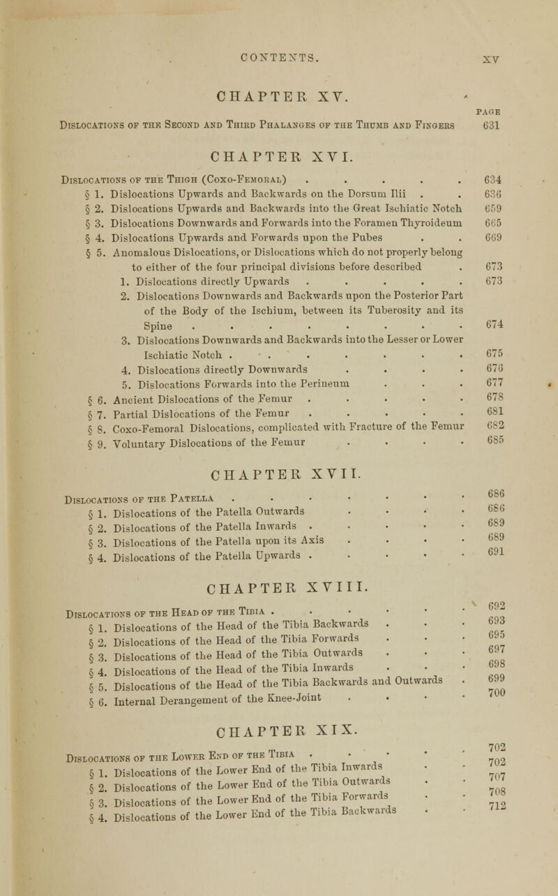 CHAPTER XV. PAGE Dislocations of thk Second and Third Phalanges of the Thumb and Fingers 631 Disloc § §9 CHAPTER XVI. ATIONS OF THE THIGH (CoXO-FEMORAL) ..... 1. Dislocations Upwards and Backwards on the Dorsum Ilii 2. Dislocations Upwards and Backwards into the Great Ischiatic Notch 3. Dislocations Downwards and Forwards into the Foramen Thyroideum 4. Dislocations Upwards and Forwards upon the Puhes 5. Anomalous Dislocations, or Dislocations which do not properly belong to either of the four principal divisions before described 1. Dislocations directly Upwards . 2. Dislocations Downwards and Backwards upon the Posterior Part of the Body of the Ischium, between its Tuberosity and its Spine ........ 3. Dislocations Downwards and Backwards into the Lesser or Lower Ischiatic Notch ■ . 4. Dislocations directly Downwards 5. Dislocations Forwards into the Perineum 6. Ancient Dislocations of the Femur 7. Partial Dislocations of the Femur 8. Coxo-Femoral Dislocations, complicated with Fracture of the Femur Voluntary Dislocations of the Femur . CHAPTER XVII. Dislocations of the Patella § 1. Dislocations of the Patella Outwards § 2. Dislocations of the Patella Inwards . § 3. Dislocations of the Patella upon its Axis § 4. Dislocations of the Patella Upwards . CHAPTER XVIII. Dislocations of the Head of the Tibia . § 1. Dislocations of the Head of the Tibia Backwards § 2. Dislocations of the Head of the Tibia Forwards § 3. Dislocations of the Head of the Tibia Outwards § 4 Dislocations of the Head of the Tibia Inwards § 5. Dislocations of the Head of the Tibia Backwards and Outwards § 6. Internal Derangement of the Knee-Joint CHAPTER XIX. Dislocations of the Lower End of the Tibia . § 1. Dislocations of the Lower End of the Tibia Inwards § 2. Dislocations of the Lower End of the Tibia Outwards § 3. Dislocations of the Lower End of the Tibia Forwards § 4. Dislocations of the Lower End of the Tibia Backwards 634 636 659 665 669 673 673 674 675 676 677 678 681 682 685 686 686 689 689 691 692 693 695 697 698 699 700 702 702 707 708 712