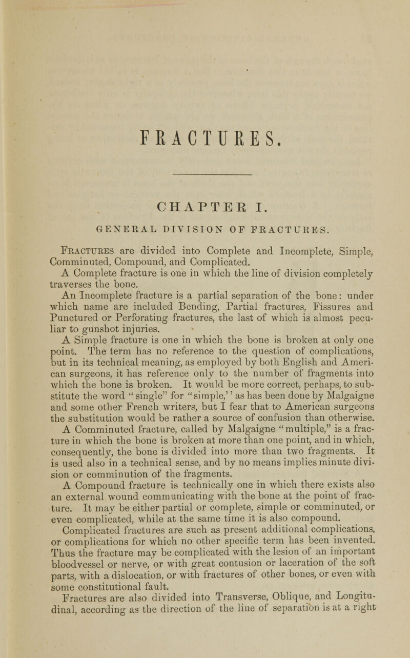 CHAPTER I. GENERAL DIVISION OF FRACTURES. Fractures are divided into Complete and Incomplete, Simple, Comminuted, Compound, and Complicated. A Complete fracture is one in which the line of division completely traverses the bone. An Incomplete fracture is a partial separation of the bone: under which name are included Bending, Partial fractures, Fissures and Punctured or Perforating fractures, the last of which is almost pecu- liar to gunshot injuries. A Simple fracture is one in which the bone is broken at only one point. The term has no reference to the question of complications, but in its technical meaning, as employed by both English and Ameri- can surgeons, it has reference only to the number of fragments into which the bone is broken. It would be more correct, perhaps, to sub- stitute the word  single for simple,'' as has been done by Malgaigne and some other French writers, but I fear that to American surgeons the substitution would be rather a source of confusion than otherwise. A Comminuted fracture, called by Malgaigne multiple, is a frac- ture in which the bone is broken at more than one point, and in which, consequently, the bone is divided into more than two fragments. It is used also in a technical sense, and by no means implies minute divi- sion or comminution of the fragments. A Compound fracture is technically one in which there exists also an external wound communicating with the bone at the point of frac- ture. It may be either partial or complete, simple or comminuted, or even complicated, while at the same time it is also compound. Complicated fractures are such as present additional complications, or complications for which no other specific term has been invented. Thus the fracture may be complicated with the lesion of an important bloodvessel or nerve, or with great contusion or laceration of the soft parts, with a dislocation, or with fractures of other bones, or even with some constitutional fault. Fractures are also divided into Transverse, Oblique, and Longitu- dinal, according as the direction of the line of separation is at a right
