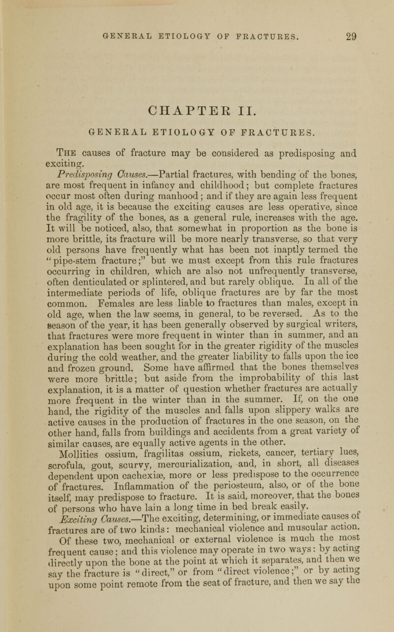 CHAPTEE II. GENERAL ETIOLOGY OF FRACTURES. The causes of fracture may be considered as predisposing and exciting. Predisposing Causes.—Partial fractures, with bending of the bones, are most frequent in infancy and childhood; but complete fractures occur most often during manhood ; and if they are again less frequent in old age, it is because the exciting causes are less operative, since the fragility of the bones, as a general rule, increases with the age. It will be noticed, also, that somewhat in proportion as the bone is more brittle, its fracture will be more nearly transverse, so that very old persons have frequently what has been not inaptly termed the pipe-stem fracture; but we must except from this rule fractures occurring in children, which are also not unfrequently transverse, often denticulated or splintered, and but rarely oblique. In all of the intermediate periods of life, oblique fractures are by far the most common. Females are less liable to fractures than males, except in old age, when the law seems, in general, to be reversed. As to the season of the year, it has been generally observed by surgical writers, that fractures were more frequent in winter than in summer, and an explanation has been sought for in the greater rigidity of the muscles during the cold weather, and the greater liability to falls upon the ice and frozen ground. Some have affirmed that the bones themselves were more brittle; but aside from the improbability of this last explanation, it is a matter of question whether fractures are actually more frequent in the winter than in the summer. If, on the one hand, the rigidity of the muscles and falls upon slippery walks are active causes in the production of fractures in the one season, on the other hand, falls from buildings and accidents from a great variety of similar causes, are equally active agents in the other. Mollities ossium, fragilitas ossium, rickets, cancer, tertiary lues, scrofula, gout, scurvy, mercurialization, and, in short, all diseases dependent upon cachexias, more or less predispose to the occurrence of fractures. Inflammation of the periosteum, also, or of the bone itself, may predispose to fracture. It is said, moreover, that the bones of persons who have lain a long time in bed break easily. Exciting Causes.—The exciting, determining, or immediate causes of fractures are of two kinds: mechanical violence and muscular action. Of these two, mechanical or external violence is much the most frequent cause; and this violence may operate in two ways: by acting directly upon the bone at the point at which it separates, and then we say the fracture is direct, or from direct violence; or by acting upon some point remote from the seat of fracture, and then we say the