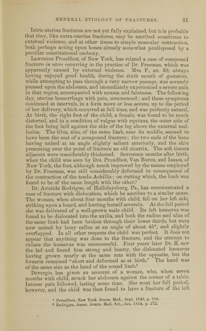 Intra-uterine fractures are not yet fully explained, but it is probable that they, like extra-uterine fractures, may be ascribed sometimes to external violence, and at other times to simple muscular contraction, both perhaps acting upon bones already somewhat predisposed by a peculiar constitutional cachexy. Lawrence Proudfoot, of New York, has related a case of compound fracture in utero occurring in the practice of Dr. Freeman, which was apparently caused by external violence. Mrs. F., set. 38, always having enjoyed good health, during the sixth month of gestation, while attempting to pass through a very narrow passage, was severely pressed, upon the abdomen, and immediately experienced a severe pain in that region, accompanied with nausea and faintness. The following day, uterine hemorrhage with pain, commenced; and these symptoms continued at intervals, in a form more or less severe, up to the period of her delivery, which occurred at full time, and was perfectly natural. At birth, the right foot of the child, a female, was found to be much distorted, and in a condition of valgus with equinus, the outer side of the foot being laid against the side of the leg above the external mal- leolus. The tibia, also, of the same limb, near its middle, seemed to have been the seat of a compound fracture; the two ends of the bone having united at an angle slightly salient anteriorly, and the skin presenting over the point of fracture an old cicatrix. The soft tissues adjacent were considerably thickened. Seventeen months after birth, when the child was seen by Drs. Proudfoot, Van Buren, and Isaacs, of New York, the foot, although much improved by the means employed by Dr. Freeman, was still considerably deformed in consequence of the contraction of the tendo-Achillis; on cutting which, the limb was found to be of the same length with the other.1 Dr. Aristide Eodrigue, of Hollidaysburg, Pa., has communicated a case of fracture with dislocation, which he ascribes to a similar cause. The woman, when about four months with child, fell on her left side, striking upon a board, and hurting herself severely. At the full period she was delivered of a well-grown male child. Its left humerus was found to be dislocated into the axilla, and both the radius and ulna of the same limb had been broken through their lower thirds, but were now united by bony callus at an angle of about 45°, and slightly overlapped. In all other respects the child was perfect. It does not appear that anything was done to the fracture, and the attempt to reduce the humerus was unsuccessful. Four years later Dr. R. saw the lad and found him strong and hearty, the dislocated humerus having grown nearly at the same rate with the opposite, but the forearm remained  short and deformed as at birth. The hand was of the same size as the hand of the sound limb.2 Devergie has given an account of a woman, who, when seven months with child, struck her abdomen against the corner of a table. Intense pain followed, lasting some time. She went her full period, however, and the child was then found to have a fracture of the left ' Proudfoot, New York Journ. Med., Sept. 1846, p. 199. 2 Rodrigue, Auier. Jouru. Med. Sui., Jan. 1854, p. -72.