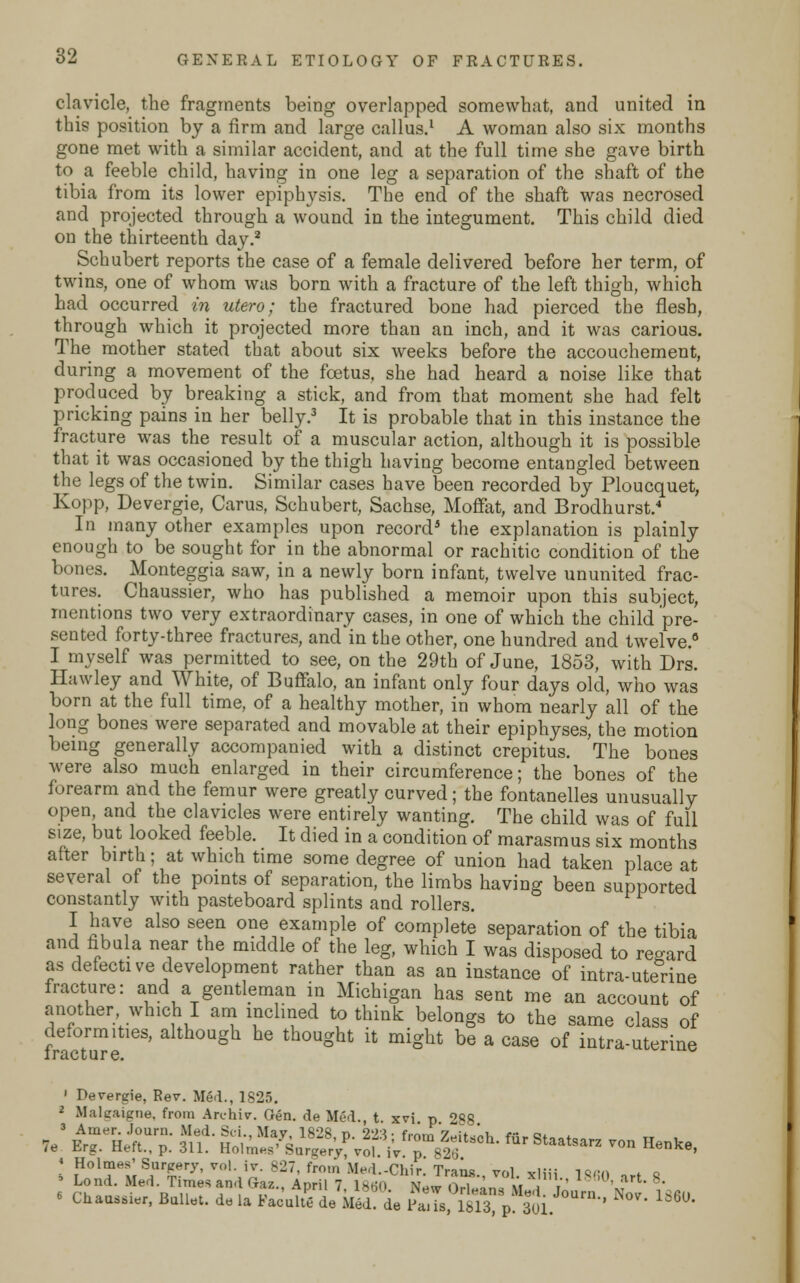 clavicle, the fragments being overlapped somewhat, and united in this position by a firm and large callus.1 A woman also six months gone met with a similar accident, and at the full time she gave birth to a feeble child, having in one leg a separation of the shaft of the tibia from its lower epiphysis. The end of the shaft was necrosed and projected through a wound in the integument. This child died on the thirteenth day.2 Schubert reports the case of a female delivered before her term, of twins, one of whom was born with a fracture of the left thigh, which had occurred in utero; the fractured bone had pierced the flesh, through which it projected more than an inch, and it was carious. The mother stated that about six weeks before the accouchement, during a movement of the foetus, she had heard a noise like that produced by breaking a stick, and from that moment she had felt pricking pains in her belly.3 It is probable that in this instance the fracture was the result of a muscular action, although it is possible that it was occasioned by the thigh having become entangled between the legs of the twin. Similar cases have been recorded by Ploucquet, Kopp, Devergie, Carus, Schubert, Sachse, Moffat, and Brodhurst.4 In many other examples upon record* the explanation is plainly enough to be sought for in the abnormal or rachitic condition of the bones. Monteggia saw, in a newly born infant, twelve ununited frac- tures. Chaussier, who has published a memoir upon this subject, mentions two very extraordinary cases, in one of which the child pre- sented forty-three fractures, and in the other, one hundred and twelve.0 I myself was permitted to see, on the 29th of June, 1853, with Drs. Ilawley and White, of Buffalo, an infant only four days old, who was born at the full time, of a healthy mother, in whom nearly all of the long bones were separated and movable at their epiphyses, the motion being generally accompanied with a distinct crepitus. The bones were also much enlarged in their circumference; the bones of the forearm and the femur were greatly curved; the fontanelles unusually open, and the clavicles were entirely wanting. The child was of full size, but looked feeble. It died in a condition of marasmus six months after birth; at which time some degree of union had taken place at several of the points of separation, the limbs having been supported constantly with pasteboard splints and rollers. I have also seen one example of complete separation of the tibia and fibula near the middle of the leg, which I was disposed to regard as defective development rather than as an instance of intra-uterine fracture: and a gentleman in Michigan has sent me an account of another which I am inclined to think belongs to the same class of deformities, although he thought it might be a case of intra-uterine iracture. 1 Devergie, Rev. Med., 1825. 2 Maleaigne, from Archiv. Gen. de Med., t. xvi. p. 288. 3 Ainer. Journ. Med. Sii.. Mav 1828 n 223 ■ f™,™ 7^u „i e~ a. 7e Erg. Heft., p. 311. Holme^Sareer^f. i'v^fSch'fur St^arz von Henke, I IHol^;S,ur^ry.^'-^-^7, from Med.-Chir. Trans., vol. xliii. 1860 art 8 6 Lond. Med. Times and Gaz., April 7, 1860 New f>rl«ar,a \i t '» ' « Chaussier, Ballet, de la Fae'ulW de Med! de PaJs, m p 301 ^ N° 166°'