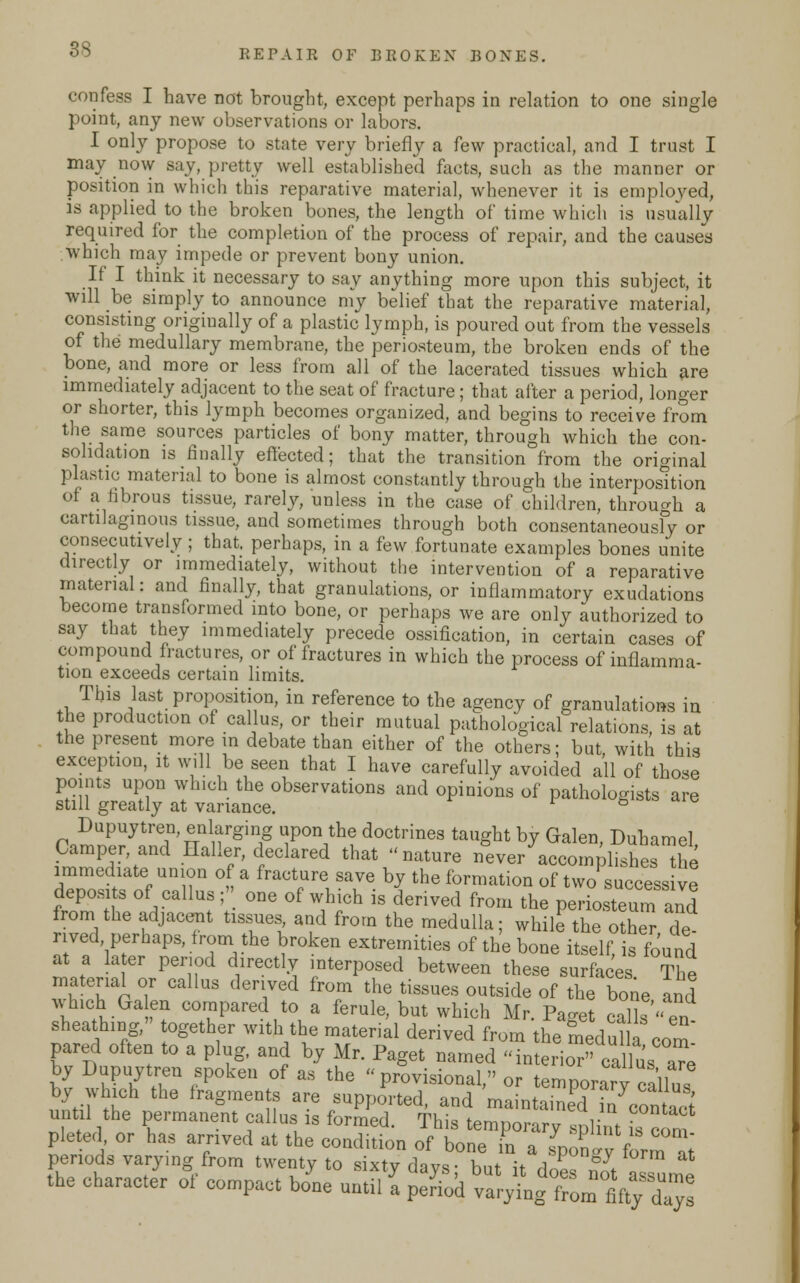confess I have not brought, except perhaps in relation to one single point, any new observations or labors. I only propose to state very briefly a few practical, and I trust I may now say, pretty well established facts, such as the manner or position in which this reparative material, whenever it is employed, is applied to the broken bones, the length of time which is usually required for the completion of the process of repair, and the causes which may impede or prevent bony union. If I think it necessary to say anything more upon this subject, it will be simply to announce my belief that the reparative material, consisting originally of a plastic lymph, is poured out from the vessels of the medullary membrane, the periosteum, the broken ends of the bone, and more or less from all of the lacerated tissues which are immediately adjacent to the seat of fracture; that after a period, longer or shorter, this lymph becomes organized, and begins to receive from the same sources particles of bony matter, through which the con- solidation is finally effected; that the transition from the original plastic material to bone is almost constantly through the interposition of a fibrous tissue, rarely, unless in the case of children, through a cartilaginous tissue, and sometimes through both consentaneously or consecutively; that, perhaps, in a few fortunate examples bones unite directly or immediately, without the intervention of a reparative material: and finally, that granulations, or inflammatory exudations become transformed into bone, or perhaps we are only authorized to say that they immediately precede ossification, in certain cases of compound fractures, or of fractures in which the process of inflamma- tion exceeds certain limits. This last proposition, in reference to the agency of granulations in the production of callus, or their mutual pathological relations, is at the present more in debate than either of the others; but with this exception, it will be seen that I have carefully avoided all of those points upon which the observations and opinions of pathologists are still greatly at variance. 6 Dupuytren, enlarging upon the doctrines taught by Galen, Duhamel Camper, and Haller, declared that nature never accomplishes the immediate union of a fracture save by the formation of two' success ve deposits of callus; one of which is derived from the periosteum and from the adjacent tissues, and from the medulla; while the other de- rived perhaps, from the broken extremities of the bone itself, is found at a later period directly interposed between these surfaces The material or callus derived from the tissues outside of the bone and wh!ch Ga en compared to a ferule, but which Mr. Pa^et call en sheathing, together with the material derived from the medulla com pared often to a plug, and by Mr. Paget named interio™ calks aTe by Dupuytren spoken of as the provisional, or temporary callus by which the fragments are supported, and maintained77contadt until the permanent callus is formed. This temporary splint L com the charaJr of compact boL u2 fe \t^X^^
