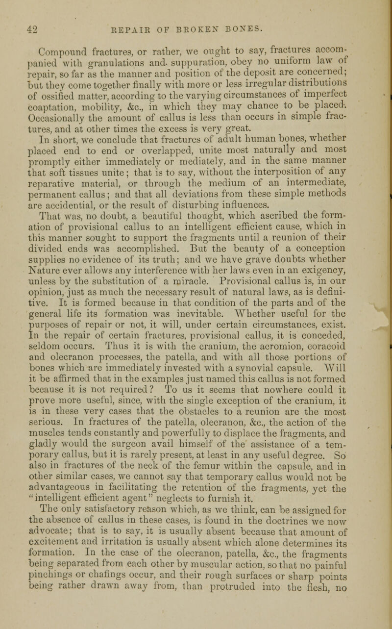 Compound fractures, or rather, we ought to say, fractures accom- panied with granulations and- suppuration, obey no uniform law of repair, so far as the manner and position of the deposit are concerned; but they come together finally with more or less irregular distributions of ossified matter, according to the varying circumstances of imperfect coaptation, mobility, &c., in which they may chance to be placed-. Occasionally the amount of callus is less than occurs in simple frac- tures, and at other times the excess is very great. In short, we conclude that fractures of adult human bones, whether placed end to end or overlapped, unite most naturally and most promptly either immediately or mediately, and in the same manner that soft tissues unite; that is to say, without the interposition of any reparative material, or through the medium of an intermediate, permanent callus; and that all deviations from these simple methods are accidential, or the result of disturbing influences. That was, no doubt, a beautiful thought, which ascribed the form- ation of provisional callus to an intelligent efficient cause, which in this manner sought to support the fragments until a reunion of their divided ends was accomplished. But the beauty of a conception supplies no evidence of its truth; and we have grave doubts whether Nature ever allows any interference with her laws even in an exigency, unless by the substitution of a miracle. Provisional callus is, in our opinion, just as much the necessary result of natural laws, as is defini- tive. It is formed because in that condition of the parts and of the general life its formation was inevitable. Whether useful for the purposes of repair or not, it will, under certain circumstances, exist. In the repair of certain fractures, provisional callus, it is conceded, seldom occurs. Thus it is with the cranium, the acromion, coracoid and olecranon processes, the patella, and with all those portions of bones which are immediately invested with a synovial capsule. Will it be affirmed that in the examples just named this callus is not formed because it is not required ? To us it seems that nowhere could it prove more useful, since, with the single exception of the cranium, it is in these very cases that the obstacles to a reunion are the most serious. In fractures of the patella, olecranon, &c, the action of the muscles tends constantly and powerfully to displace the fragments, and gladly would the surgeon avail himself of the assistance of a tem- porary callus, but it is rarely present, at least in any useful degree. So also in fractures of the neck of the femur within the capsule, and in other similar cases, we cannot say that temporary callus would not be advantageous in facilitating the retention of the fragments, yet the intelligent efficient agent neglects to furnish it. The only satisfactory reason which, as we think, can be assigned for the absence of callus in these cases, is found in the doctrines we now advocate; that is to say, it is usually absent because that amount of excitement and irritation is usually absent which alone determines its formation. In the case of the olecranon, patella, &c, the fragments being separated from each other by muscular action, so that no painful pinchings or chafings occur, and their rough surfaces or sharp points being rather drawn away from, than protruded into the flesh, no
