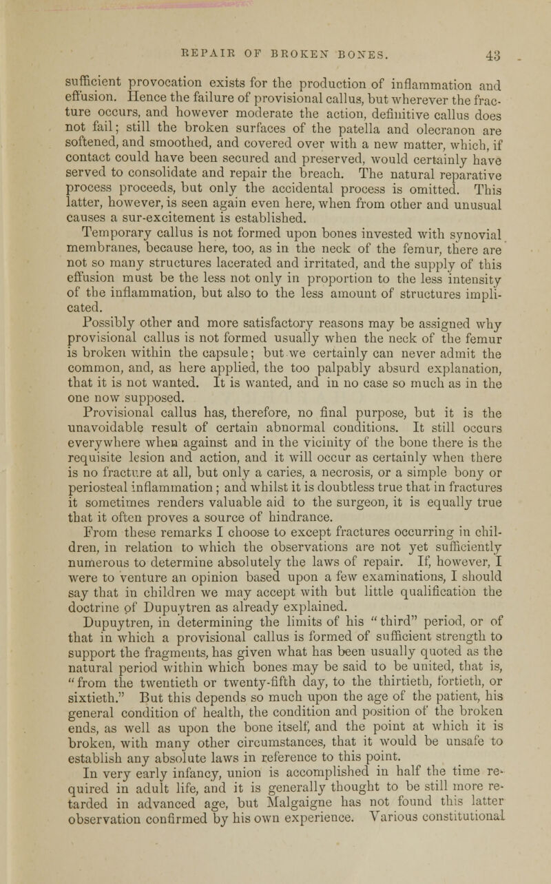 sufficient provocation exists for the production of inflammation and effusion. Hence the failure of provisional callus, but wherever the frac- ture occurs, and however moderate the action, definitive callus does not fail; still the broken surfaces of the patella and olecranon are softened, and smoothed, and covered over with a new matter, which, if contact could have been secured and preserved, would certainly have served to consolidate and repair the breach. The natural reparative process proceeds, but only the accidental process is omitted. This latter, however, is seen again even here, when from other and unusual causes a sur-excitement is established. Temporary callus is not formed upon bones invested with synovial membranes, because here, too, as in the neck of the femur, there are not so many structures lacerated and irritated, and the supply of this effusion must be the less not only in proportion to the less intensity of the inflammation, but also to the less amount of structures impli- cated. Possibly other and more satisfactory reasons may be assigned why provisional callus is not formed usually when the neck of the femur is broken within the capsule; but we certainly can never admit the common, and, as here applied, the too palpably absurd explanation, that it is not wanted. It is wanted, and in no case so much as in the one now supposed. Provisional callus has, therefore, no final purpose, but it is the unavoidable result of certain abnormal conditions. It still occurs everywhere when against and in the vicinity of the bone there is the requisite lesion and action, and it will occur as certainly when there is no fracture at all, but only a caries, a necrosis, or a simple bony or periosteal inflammation ; and whilst it is doubtless true that in fractures it sometimes renders valuable aid to the surgeon, it is equally true that it often proves a source of hindrance. From these remarks I choose to except fractures occurring in chil- dren, in relation to which the observations are not yet sufficiently numerous to determine absolutely the laws of repair. If, however, I were to venture an opinion based upon a few examinations, I should say that in children we may accept with but little qualification the doctrine of Dupuytren as already explained. Dupuytren, in determining the limits of his  third period, or of that in which a provisional callus is formed of sufficient strength to support the fragments, has given what has been usually quoted as the natural period within which bones may be said to be united, that is,  from the twentieth or twenty-fifth day, to the thirtieth, fortieth, or sixtieth. But this depends so much upon the age of the patient, his general condition of health, the condition and position of the broken ends, as well as upon the bone itself, and the point at which it is broken, with many other circumstances, that it would be unsafe to establish any absolute laws in reference to this point. In very early infancy, union is accomplished in half the time re' quired in adult life, and it is generally thought to be still more re- tarded in advanced age, but Malgaigne has not found this latter observation confirmed by his own experience. Various constitutional