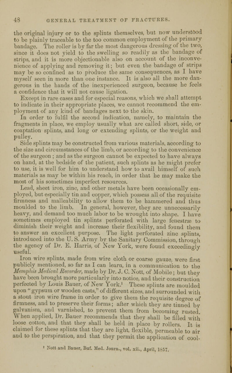 the original injury or to the splints themselves, but now understood to be plainly traceable to the too common employment of the primary bandage. The roller is by far the most dangerous dressing of the two, since it does not yield to the swelling so readily as the bandage of strips, and it is more objectionable also on account of the inconve- nience of applying and removing it; but even the bandage of strips may be so confined as to produce the same consequences, as I have myself seen in more than one instance. It is also all the more dan- gerous in the hands of the inexperienced surgeon, because he feels a confidence that it will not cause ligation. Except in rare cases and for especial reasons, which we shall attempt to indicate in their appropriate places, we cannot recommend the em- ployment of any kind of bandages next to the skin. In order to fulfil the second indication, namely, to maintain the fragments in place, we employ usually what are called short, side, or coaptation splints, and long or extending splints, or the weight and pulley. Side splints may be constructed from various materials, according to the size and circumstances of the limb, or according to the convenience of the surgeon ; and as the surgeon cannot be expected to have always on hand, at the bedside of the patient, such splints as he might prefer to use, it is well for him to understand how to avail himself of sueh materials as may be within his reach, in order that he may make the most of his sometimes imperfect resources. Lead, sheet iron, zinc, and other metals have been occasionally em- ployed, but especially tin and copper, which possess all of the requisite firmness and malleability to allow them to be hammered and thus moulded to the limb. In general, however, they are unnecessarily heavy, and demand too much labor to be wrought into shape. I have sometimes employed tin splints perforated with large fenestra to diminish their weight and increase their flexibility, and found them to answer an excellent purpose. The light perforated zinc splints, introduced into the U. S. Army by the Sanitary Commission, through the agency of Dr. E. Harris, of New York, were found exceedingly useful. Iron wire splints, made from wire cloth or coarse gauze, were first publicly mentioned, so far as I can learn, in a communication to the Memphis Medical Recorder, made by Dr. J. C. Nott, of Mobile; but they have been brought more particularly into notice, and their construction perfected by Louis Bauer, of New York.1 These splints are moulded upon  gypsum or wooden casts, of different sizes, and surrounded with a stout iron wire frame in order to give them the requisite degree of firmness, and to preserve their forms; after which they are tinned by- galvanism, and varnished, to prevent them from becoming rusted. \Vhen applied, Dr. Bauer recommends that they shall be filled with loose cotton, and that they shall be held in place by rollers. It is claimed for these splints that they are light, flexible, permeable to air and to the perspiration, and that they permit the application of cool- 1 Nott and Bauer, Buf. Med. Journ., vol. xii., April, 1857.