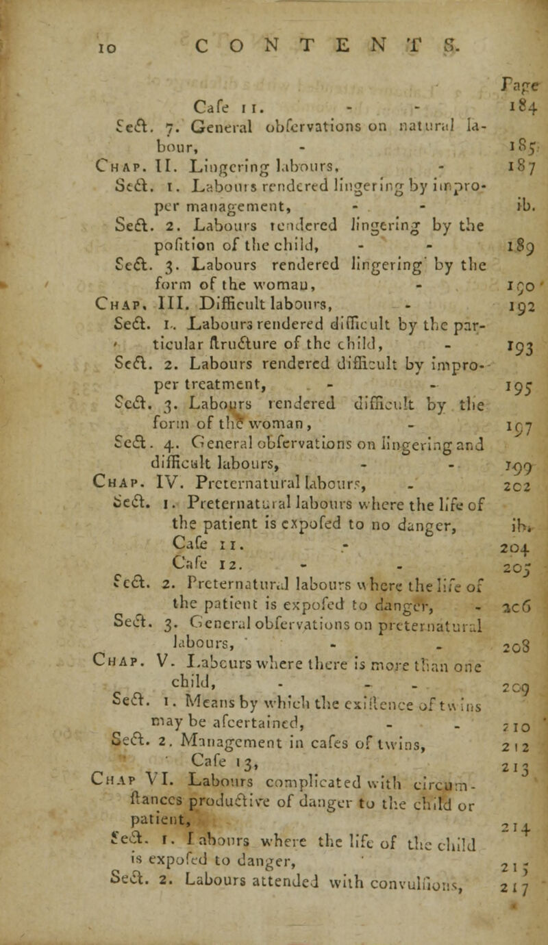 Cafe II. Sc<n. 7. General obfcrvations on natuml la- bour. Chap. II. Lingering l.ibonrs, Scit. I. Labonis rendered lingering by impro- per management, Se£l. 2. Labours tcntlcred lingering by the pofition of the child, Seft. 3. Labours rendered lingering by the form of the woman, Chap. III. Difficult labours, Seft. I.. Labours rendered difficult by the par- ticular (Irufture of the child, Scfl. 2. Labours rendered difficult by impro- per treatment, Sc£t. 3. Labours rendered uiffioult by the form of the woman , Sc6t. 4. General obfcrvations on lingering and difficult labours, - - t<j^ Chap. IV. Preternatural labourr, . 202 Jscft. I. Preternatural labours where the life of the patient is cxpofed to no danger, ihr Cafe II. Cafe 12. Sc£l. 2. Prcternatnr.d labours where the life of the patient is expofcd to danger, - 3c6 Seift. 3. General obfcrvations on prcternaturLil Idbours, ' - . 2o3 Chap. V. Labours where there is more tliaa one child, Se<a. 1. Means by which the cxiilcnce of twins may be afcertaincd, - . jjo Seft. 2. Management in cafes of twins, 212 ■ , ■ Cafe 13, _ 213 Chap VT. Labo-.irs complicated with circum- ftances productive of danger to th.e child or patient,';.. 2 t'ea. I. labours where the life of the child is expofed to danger, 21- Sea. 2. Labours attended with convuliloiis 217 20-J. 205 209