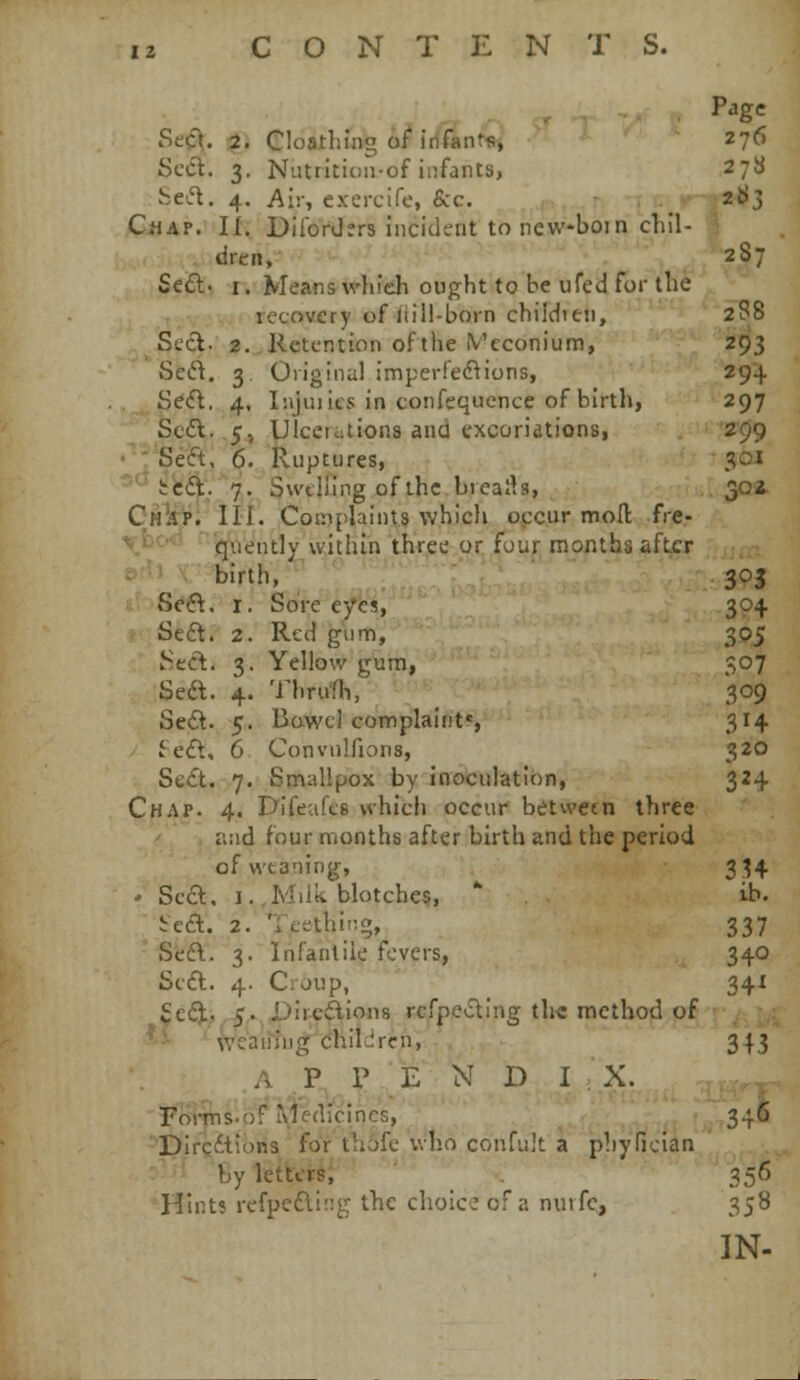 Se<f^. :2. eioathing 6f^ irf&nt'fr, 276 ScCl. 3. Nutrition-of infants, 278 Sed. 4. Air, exercife, &c. .^'ti-J^j GiJAP.'If. DilorJers incident to new-bom chil- ' - dren, 2S7 Seft. I. Means wlifeh ought to be ufed for the recovery of liili-born chiiditn, 288 Sccl. 2. Retention of the ^'cconium, 293 Sed. 3. Oiiginul imperfed^ions, 294 Se<fl. 4, Injiiiits in confequence of birth, 297 Sc£l. .5, Ulcerations and excoriations, '2'99 • : Seft, 6. Ruptures, 301 ''^'t'fcft. 7. Swelling of the brealb, 30i CMlip; III. Complaints which occur moil: fre- \bo-^- ■ qxiently within three or four months after birth, 303 Seft. I. Sore eye?, 304 Seft. 2. Red giini, 305 J;ed. 3. Yellow gum, 507 Seft. 4. Thrufh, 309 Se6t. 5. Bowel complaints 314 ie£l, 6 Convnlfions, 320 Se£t. 7. Smallpox by inoculation, 324 Chap. 4. Difeafes vvhich occur between three / and four months after birth and the period ofwtaning, 3H • Sccl, I.,Miik. blotches,  ib. 5:ca. 2. Tccthirig, 337 Seft. 3. Infantile fevers, 340 Scdl. 4. Croup, 341 i£e(3.,> .5' X>ire£lion8 rcfpevSlIng the method of ^i ' iveaiijng chilurcn, 345 .A .P^ J»^E N D IX. Fo^T^si^'^ledicInGS, ^ 346 DircitioBS for thofe who confult a phyfieian by lefter§; ' . 356 Hints refpc£l!!!g the choice of a nuifc, 358 IN-